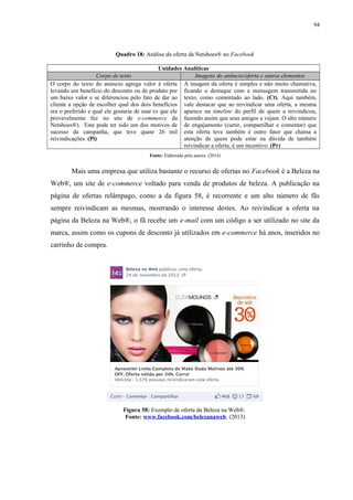 94
Quadro 18: Análise da oferta da Netshoes® no Facebook
Unidades Analíticas
Corpo de texto Imagens do anúncio/oferta e outros elementos
O corpo do texto do anúncio agrega valor à oferta
levando um benefício do desconto ou de produto por
um baixo valor e se diferenciou pelo fato de dar ao
cliente a opção de escolher qual dos dois benefícios
era o preferido e qual ele gostaria de usar (o que ele
provavelmente fez no site de e-commerce da
Netshoes®). Este pode ter sido um dos motivos de
sucesso da campanha, que teve quase 26 mil
reivindicações. (Pi)
A imagem da oferta é simples e não muito chamativa,
ficando o destaque com a mensagem transmitida no
texto, como comentado ao lado. (Ct). Aqui também,
vale destacar que ao reivindicar uma oferta, a mesma
aparece na timeline do perfil de quem a reivindicou,
fazendo assim que seus amigos a vejam. O alto número
de engajamento (curtir, compartilhar e comentar) que
esta oferta teve também é outro fator que chama a
atenção de quem pode estar na dúvida de também
reivindicar a oferta, é um incentivo. (Pr)
Fonte: Elaborada pela autora. (2014)
Mais uma empresa que utiliza bastante o recurso de ofertas no Facebook é a Beleza na
Web®, um site de e-commerce voltado para venda de produtos de beleza. A publicação na
página de ofertas relâmpago, como a da figura 58, é recorrente e um alto número de fãs
sempre reivindicam as mesmas, mostrando o interesse destes. Ao reivindicar a oferta na
página da Beleza na Web®, o fã recebe um e-mail com um código a ser utilizado no site da
marca, assim como os cupons de desconto já utilizados em e-commerce há anos, inseridos no
carrinho de compra.
Figura 58: Exemplo de oferta da Beleza na Web®.
Fonte: www.facebook.com/belezanaweb. (2013)
 