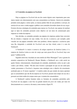 96
4.3 Conteúdos em páginas no Facebook
Hoje as páginas no Facebook são um dos canais digitais mais importantes para uma
marca manter um relacionamento com seus consumidores na Internet. Através de conteúdos
postados nesta página e outras ações, as marcas podem falar de seus produtos e serviços, de
notícias de seu setor e ainda engajar o público com conteúdos divertidos dentro de seu target.
Existem diversas estratégias de conteúdos para marcas no Facebook, mas apenas irá analisar
aqui os tipos de conteúdos possuem como objetivo ser um meio de comunicação para
impactar as vendas da empresa.
Sem dúvidas, os conteúdos postados nas páginas de empresas podem hoje converter
fãs em clientes e impactar em suas vendas. Um site de e-commerce, por exemplo, pode
vincular em sua página conteúdos sobre seus produtos, ofertas especiais e exclusivas para
seus fãs, integrando o conteúdo do Facebook com sua loja virtual, como é o caso da
Netshoes®.
A Netshoes® é o maior e-commerce de artigos esportivos da América Latina e é a
empresa da América Latina no setor de varejo que mais possui fãs no Facebook, hoje com
quase 7 milhões de fãs.
Segundo entrevista vinculada em uma matéria do Meio Mensagem19
com o gerente de
assuntos corporativos da Netshoes®, Renato Mendes, a Netshoes® usa a rede social em
quatro frentes: relacionamento, disseminação de conteúdo, atendimento online no pré e pós
venda e por último, vendas: “Há dois anos tivemos a percepção de que era um canal para
vender, procuramos o Facebook e traçamos uma estratégia com o objetivo de crescimento
acelerado para os 18 meses seguintes”. A matéria ainda cita que estudos da marca apontam
que os consumidores que são fãs da empresa no Facebook, passam mais tempo em seu site e
possuem um ticket médio de compra maior que o restante dos consumidores.
A Netshoes® explora bastante todos os formatos de conteúdos permitidos pelo
Facebook em sua página e com foco na grande maioria do posts em venda, por meio de
direcionamento ao e-commerce da marca, como mostra a figura 59.
19
Segundo divulgação no site Meio e Mensagem: “Netshoes celebra fãs no Facebook”. http://bit.ly/13gjBLB
 