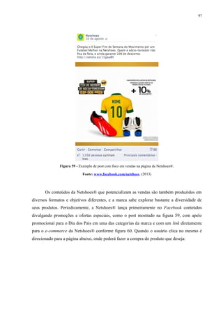 97
Figura 59 - Exemplo de post com foco em vendas na página da Netshoes®.
Fonte: www.facebook.com/netshoes. (2013)
Os conteúdos da Netshoes® que potencializam as vendas são também produzidos em
diversos formatos e objetivos diferentes, e a marca sabe explorar bastante a diversidade de
seus produtos. Periodicamente, a Netshoes® lança primeiramente no Facebook conteúdos
divulgando promoções e ofertas especiais, como o post mostrado na figura 59, com apelo
promocional para o Dia dos Pais em uma das categorias da marca e com um link diretamente
para o e-commerce da Netshoes® conforme figura 60. Quando o usuário clica no mesmo é
direcionado para a página abaixo, onde poderá fazer a compra do produto que deseja:
 