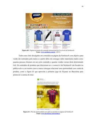 98
Figura 60 - Página de destino de conteúdo promocional do Facebook da Netshoes®
Fonte: www.netshoes.com.br. (2013)
Todos estes links divulgados em conteúdos na página da Netshoes® com objetivo para
venda são rastreados pela marca e a partir deles ela consegue saber importantes dados como
quantas pessoas clicaram em um certo conteúdo e quantas vendas vieram deste determinado
link. Os conteúdos de produtos que direcionam ao e-commerce da Netshoes® são focados no
público-alvo e em muitos casos a marca consegue relacionar uma oportunidade com venda de
produto, como a figura 61 que aproveita o primeiro jogo do Neymar no Barcelona para
promover a camisa do time:
Figura 61 - Post de oportunidade com apelo ao produto na página da Netshoes®
Fonte: www.facebook.com/netshoes
 