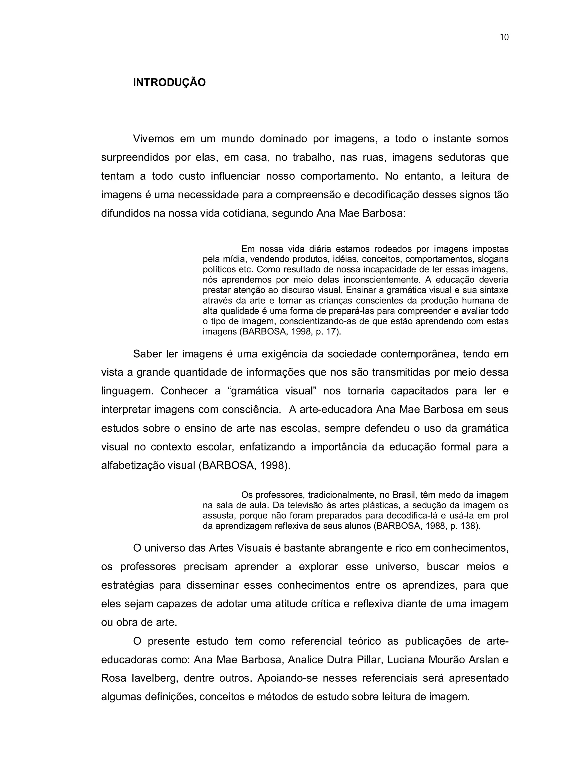 10




      INTRODUÇÃO




      Vivemos em um mundo dominado por imagens, a todo o instante somos
surpreendidos por elas, em casa, no trabalho, nas ruas, imagens sedutoras que
tentam a todo custo influenciar nosso comportamento. No entanto, a leitura de
imagens é uma necessidade para a compreensão e decodificação desses signos tão
difundidos na nossa vida cotidiana, segundo Ana Mae Barbosa:


                               Em nossa vida diária estamos rodeados por imagens impostas
                    pela mídia, vendendo produtos, idéias, conceitos, comportamentos, slogans
                    políticos etc. Como resultado de nossa incapacidade de ler essas imagens,
                    nós aprendemos por meio delas inconscientemente. A educação deveria
                    prestar atenção ao discurso visual. Ensinar a gramática visual e sua sintaxe
                    através da arte e tornar as crianças conscientes da produção humana de
                    alta qualidade é uma forma de prepará-las para compreender e avaliar todo
                    o tipo de imagem, conscientizando-as de que estão aprendendo com estas
                    imagens (BARBOSA, 1998, p. 17).

      Saber ler imagens é uma exigência da sociedade contemporânea, tendo em
vista a grande quantidade de informações que nos são transmitidas por meio dessa
linguagem. Conhecer a “gramática visual” nos tornaria capacitados para ler e
interpretar imagens com consciência. A arte-educadora Ana Mae Barbosa em seus
estudos sobre o ensino de arte nas escolas, sempre defendeu o uso da gramática
visual no contexto escolar, enfatizando a importância da educação formal para a
alfabetização visual (BARBOSA, 1998).

                             Os professores, tradicionalmente, no Brasil, têm medo da imagem
                    na sala de aula. Da televisão às artes plásticas, a sedução da imagem os
                    assusta, porque não foram preparados para decodifica-lá e usá-la em prol
                    da aprendizagem reflexiva de seus alunos (BARBOSA, 1988, p. 138).

      O universo das Artes Visuais é bastante abrangente e rico em conhecimentos,
os professores precisam aprender a explorar esse universo, buscar meios e
estratégias para disseminar esses conhecimentos entre os aprendizes, para que
eles sejam capazes de adotar uma atitude crítica e reflexiva diante de uma imagem
ou obra de arte.
      O presente estudo tem como referencial teórico as publicações de arte-
educadoras como: Ana Mae Barbosa, Analice Dutra Pillar, Luciana Mourão Arslan e
Rosa Iavelberg, dentre outros. Apoiando-se nesses referenciais será apresentado
algumas definições, conceitos e métodos de estudo sobre leitura de imagem.
 