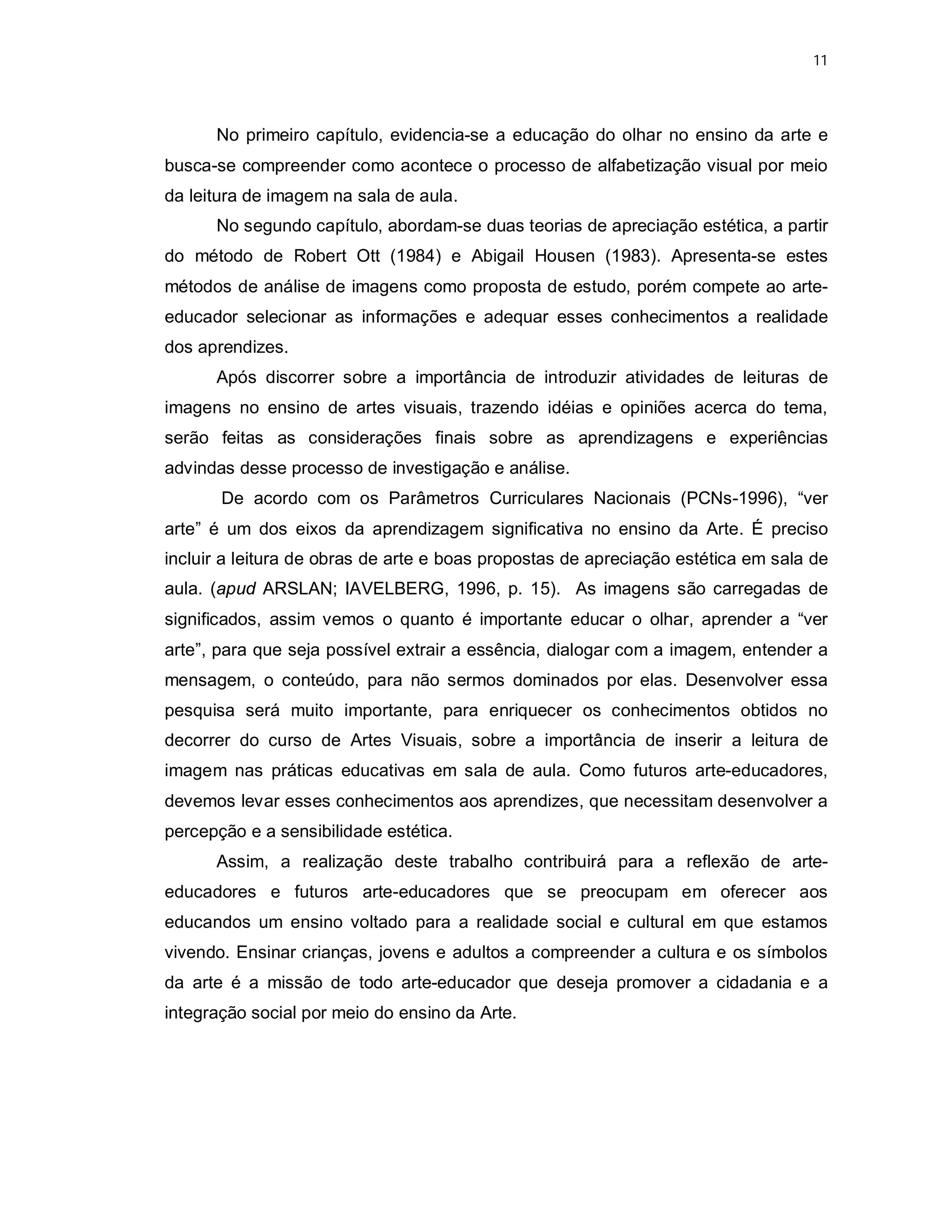 11




      No primeiro capítulo, evidencia-se a educação do olhar no ensino da arte e
busca-se compreender como acontece o processo de alfabetização visual por meio
da leitura de imagem na sala de aula.
      No segundo capítulo, abordam-se duas teorias de apreciação estética, a partir
do método de Robert Ott (1984) e Abigail Housen (1983). Apresenta-se estes
métodos de análise de imagens como proposta de estudo, porém compete ao arte-
educador selecionar as informações e adequar esses conhecimentos a realidade
dos aprendizes.
      Após discorrer sobre a importância de introduzir atividades de leituras de
imagens no ensino de artes visuais, trazendo idéias e opiniões acerca do tema,
serão feitas as considerações finais sobre as aprendizagens e experiências
advindas desse processo de investigação e análise.
       De acordo com os Parâmetros Curriculares Nacionais (PCNs-1996), “ver
arte” é um dos eixos da aprendizagem significativa no ensino da Arte. É preciso
incluir a leitura de obras de arte e boas propostas de apreciação estética em sala de
aula. (apud ARSLAN; IAVELBERG, 1996, p. 15). As imagens são carregadas de
significados, assim vemos o quanto é importante educar o olhar, aprender a “ver
arte”, para que seja possível extrair a essência, dialogar com a imagem, entender a
mensagem, o conteúdo, para não sermos dominados por elas. Desenvolver essa
pesquisa será muito importante, para enriquecer os conhecimentos obtidos no
decorrer do curso de Artes Visuais, sobre a importância de inserir a leitura de
imagem nas práticas educativas em sala de aula. Como futuros arte-educadores,
devemos levar esses conhecimentos aos aprendizes, que necessitam desenvolver a
percepção e a sensibilidade estética.
      Assim, a realização deste trabalho contribuirá para a reflexão de arte-
educadores e futuros arte-educadores que se preocupam em oferecer aos
educandos um ensino voltado para a realidade social e cultural em que estamos
vivendo. Ensinar crianças, jovens e adultos a compreender a cultura e os símbolos
da arte é a missão de todo arte-educador que deseja promover a cidadania e a
integração social por meio do ensino da Arte.
 