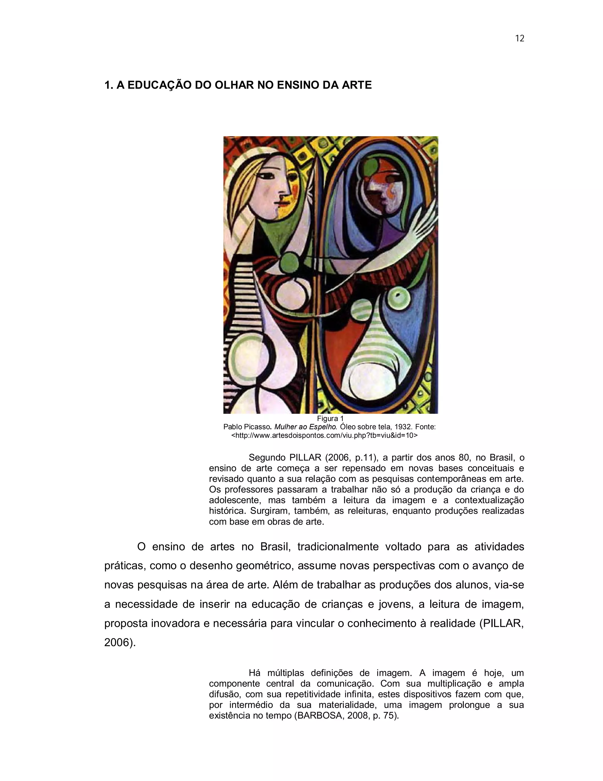 12




1. A EDUCAÇÃO DO OLHAR NO ENSINO DA ARTE




                                                    Figura 1
                         Pablo Picasso. Mulher ao Espelho. Óleo sobre tela, 1932. Fonte:
                           <http://www.artesdoispontos.com/viu.php?tb=viu&id=10>


                                 Segundo PILLAR (2006, p.11), a partir dos anos 80, no Brasil, o
                      ensino de arte começa a ser repensado em novas bases conceituais e
                      revisado quanto a sua relação com as pesquisas contemporâneas em arte.
                      Os professores passaram a trabalhar não só a produção da criança e do
                      adolescente, mas também a leitura da imagem e a contextualização
                      histórica. Surgiram, também, as releituras, enquanto produções realizadas
                      com base em obras de arte.

         O ensino de artes no Brasil, tradicionalmente voltado para as atividades
práticas, como o desenho geométrico, assume novas perspectivas com o avanço de
novas pesquisas na área de arte. Além de trabalhar as produções dos alunos, via-se
a necessidade de inserir na educação de crianças e jovens, a leitura de imagem,
proposta inovadora e necessária para vincular o conhecimento à realidade (PILLAR,
2006).

                                Há múltiplas definições de imagem. A imagem é hoje, um
                      componente central da comunicação. Com sua multiplicação e ampla
                      difusão, com sua repetitividade infinita, estes dispositivos fazem com que,
                      por intermédio da sua materialidade, uma imagem prolongue a sua
                      existência no tempo (BARBOSA, 2008, p. 75).
 