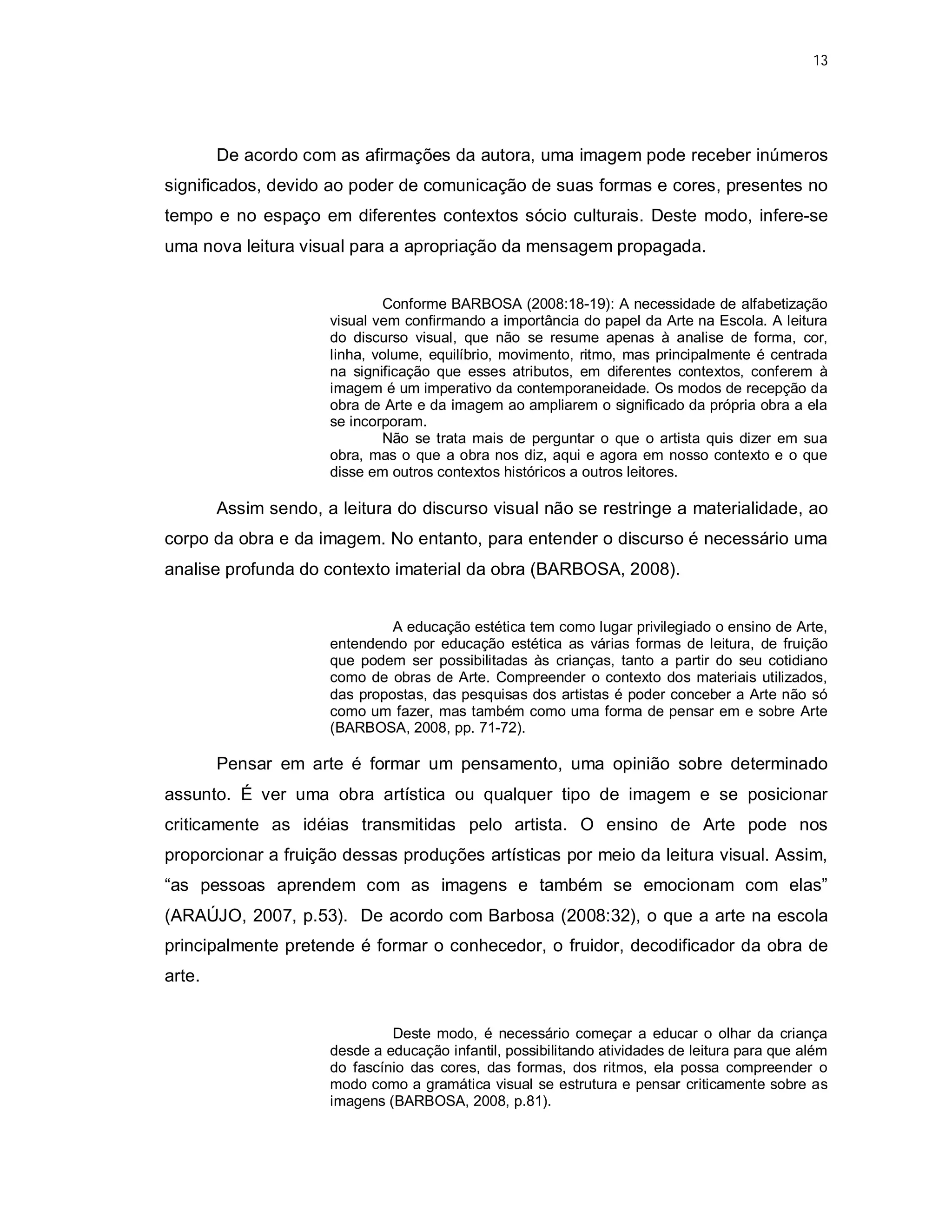 13




        De acordo com as afirmações da autora, uma imagem pode receber inúmeros
significados, devido ao poder de comunicação de suas formas e cores, presentes no
tempo e no espaço em diferentes contextos sócio culturais. Deste modo, infere-se
uma nova leitura visual para a apropriação da mensagem propagada.


                              Conforme BARBOSA (2008:18-19): A necessidade de alfabetização
                      visual vem confirmando a importância do papel da Arte na Escola. A leitura
                      do discurso visual, que não se resume apenas à analise de forma, cor,
                      linha, volume, equilíbrio, movimento, ritmo, mas principalmente é centrada
                      na significação que esses atributos, em diferentes contextos, conferem à
                      imagem é um imperativo da contemporaneidade. Os modos de recepção da
                      obra de Arte e da imagem ao ampliarem o significado da própria obra a ela
                      se incorporam.
                              Não se trata mais de perguntar o que o artista quis dizer em sua
                      obra, mas o que a obra nos diz, aqui e agora em nosso contexto e o que
                      disse em outros contextos históricos a outros leitores.

        Assim sendo, a leitura do discurso visual não se restringe a materialidade, ao
corpo da obra e da imagem. No entanto, para entender o discurso é necessário uma
analise profunda do contexto imaterial da obra (BARBOSA, 2008).


                               A educação estética tem como lugar privilegiado o ensino de Arte,
                      entendendo por educação estética as várias formas de leitura, de fruição
                      que podem ser possibilitadas às crianças, tanto a partir do seu cotidiano
                      como de obras de Arte. Compreender o contexto dos materiais utilizados,
                      das propostas, das pesquisas dos artistas é poder conceber a Arte não só
                      como um fazer, mas também como uma forma de pensar em e sobre Arte
                      (BARBOSA, 2008, pp. 71-72).

        Pensar em arte é formar um pensamento, uma opinião sobre determinado
assunto. É ver uma obra artística ou qualquer tipo de imagem e se posicionar
criticamente as idéias transmitidas pelo artista. O ensino de Arte pode nos
proporcionar a fruição dessas produções artísticas por meio da leitura visual. Assim,
“as pessoas aprendem com as imagens e também se emocionam com elas”
(ARAÚJO, 2007, p.53). De acordo com Barbosa (2008:32), o que a arte na escola
principalmente pretende é formar o conhecedor, o fruidor, decodificador da obra de
arte.


                               Deste modo, é necessário começar a educar o olhar da criança
                      desde a educação infantil, possibilitando atividades de leitura para que além
                      do fascínio das cores, das formas, dos ritmos, ela possa compreender o
                      modo como a gramática visual se estrutura e pensar criticamente sobre as
                      imagens (BARBOSA, 2008, p.81).
 