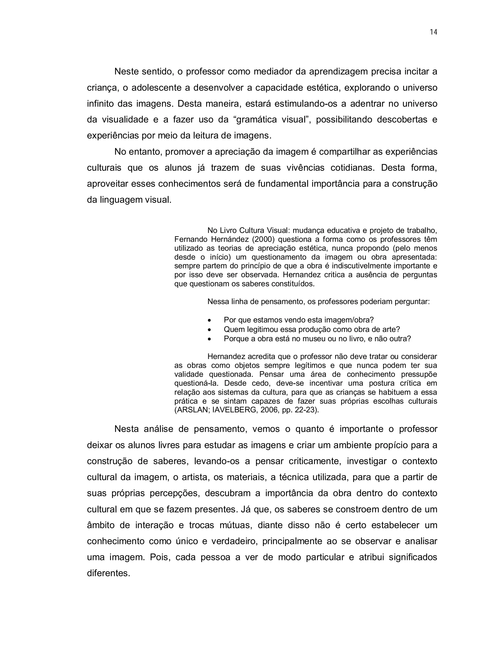 14




      Neste sentido, o professor como mediador da aprendizagem precisa incitar a
criança, o adolescente a desenvolver a capacidade estética, explorando o universo
infinito das imagens. Desta maneira, estará estimulando-os a adentrar no universo
da visualidade e a fazer uso da “gramática visual”, possibilitando descobertas e
experiências por meio da leitura de imagens.
      No entanto, promover a apreciação da imagem é compartilhar as experiências
culturais que os alunos já trazem de suas vivências cotidianas. Desta forma,
aproveitar esses conhecimentos será de fundamental importância para a construção
da linguagem visual.


                                 No Livro Cultura Visual: mudança educativa e projeto de trabalho,
                       Fernando Hernández (2000) questiona a forma como os professores têm
                       utilizado as teorias de apreciação estética, nunca propondo (pelo menos
                       desde o início) um questionamento da imagem ou obra apresentada:
                       sempre partem do princípio de que a obra é indiscutivelmente importante e
                       por isso deve ser observada. Hernandez critica a ausência de perguntas
                       que questionam os saberes constituídos.

                                Nessa linha de pensamento, os professores poderiam perguntar:

                                    Por que estamos vendo esta imagem/obra?
                                    Quem legitimou essa produção como obra de arte?
                                    Porque a obra está no museu ou no livro, e não outra?

                                Hernandez acredita que o professor não deve tratar ou considerar
                       as obras como objetos sempre legítimos e que nunca podem ter sua
                       validade questionada. Pensar uma área de conhecimento pressupõe
                       questioná-la. Desde cedo, deve-se incentivar uma postura crítica em
                       relação aos sistemas da cultura, para que as crianças se habituem a essa
                       prática e se sintam capazes de fazer suas próprias escolhas culturais
                       (ARSLAN; IAVELBERG, 2006, pp. 22-23).

      Nesta análise de pensamento, vemos o quanto é importante o professor
deixar os alunos livres para estudar as imagens e criar um ambiente propício para a
construção de saberes, levando-os a pensar criticamente, investigar o contexto
cultural da imagem, o artista, os materiais, a técnica utilizada, para que a partir de
suas próprias percepções, descubram a importância da obra dentro do contexto
cultural em que se fazem presentes. Já que, os saberes se constroem dentro de um
âmbito de interação e trocas mútuas, diante disso não é certo estabelecer um
conhecimento como único e verdadeiro, principalmente ao se observar e analisar
uma imagem. Pois, cada pessoa a ver de modo particular e atribui significados
diferentes.
 