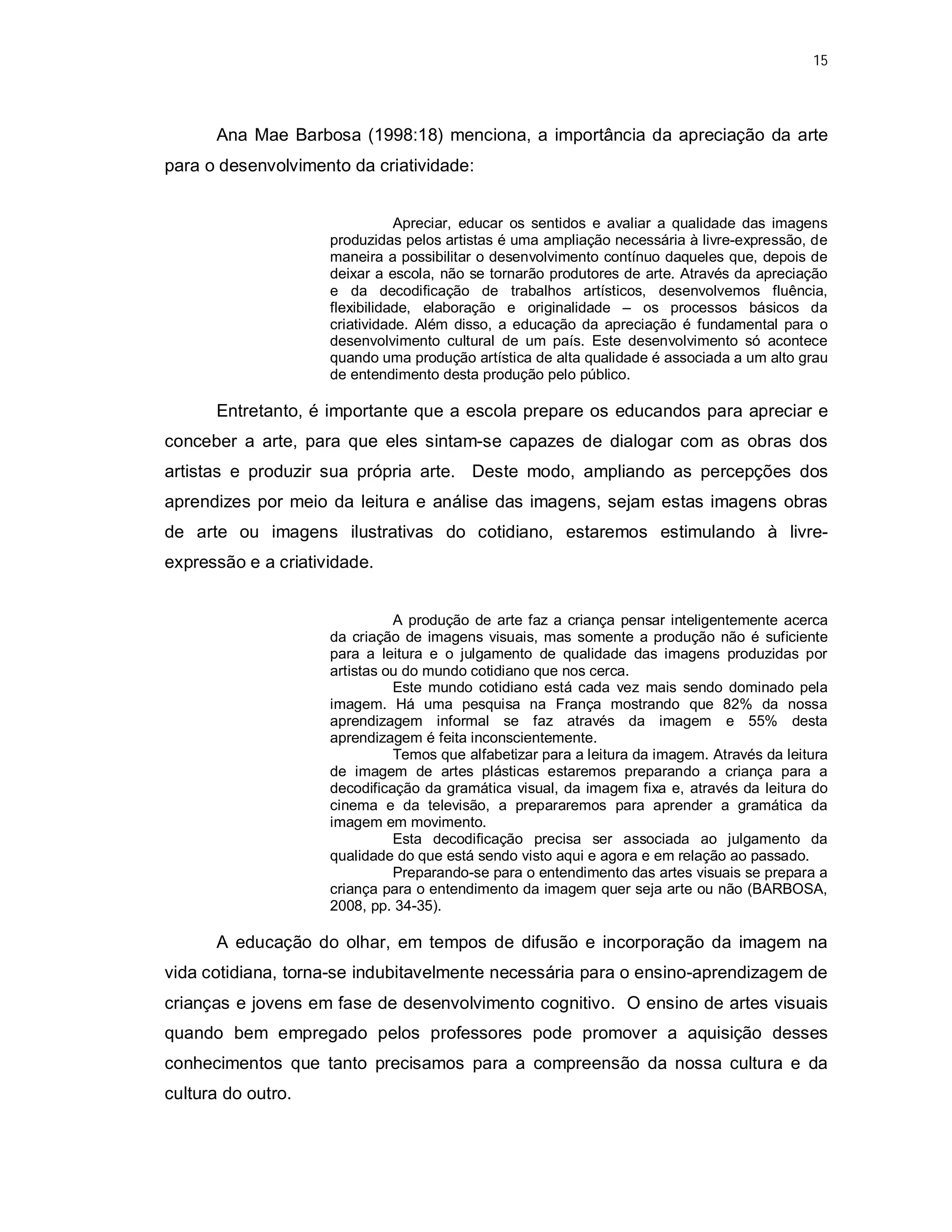 15




      Ana Mae Barbosa (1998:18) menciona, a importância da apreciação da arte
para o desenvolvimento da criatividade:


                                Apreciar, educar os sentidos e avaliar a qualidade das imagens
                     produzidas pelos artistas é uma ampliação necessária à livre-expressão, de
                     maneira a possibilitar o desenvolvimento contínuo daqueles que, depois de
                     deixar a escola, não se tornarão produtores de arte. Através da apreciação
                     e da decodificação de trabalhos artísticos, desenvolvemos fluência,
                     flexibilidade, elaboração e originalidade – os processos básicos da
                     criatividade. Além disso, a educação da apreciação é fundamental para o
                     desenvolvimento cultural de um país. Este desenvolvimento só acontece
                     quando uma produção artística de alta qualidade é associada a um alto grau
                     de entendimento desta produção pelo público.

      Entretanto, é importante que a escola prepare os educandos para apreciar e
conceber a arte, para que eles sintam-se capazes de dialogar com as obras dos
artistas e produzir sua própria arte. Deste modo, ampliando as percepções dos
aprendizes por meio da leitura e análise das imagens, sejam estas imagens obras
de arte ou imagens ilustrativas do cotidiano, estaremos estimulando à livre-
expressão e a criatividade.


                               A produção de arte faz a criança pensar inteligentemente acerca
                     da criação de imagens visuais, mas somente a produção não é suficiente
                     para a leitura e o julgamento de qualidade das imagens produzidas por
                     artistas ou do mundo cotidiano que nos cerca.
                               Este mundo cotidiano está cada vez mais sendo dominado pela
                     imagem. Há uma pesquisa na França mostrando que 82% da nossa
                     aprendizagem informal se faz através da imagem e 55% desta
                     aprendizagem é feita inconscientemente.
                               Temos que alfabetizar para a leitura da imagem. Através da leitura
                     de imagem de artes plásticas estaremos preparando a criança para a
                     decodificação da gramática visual, da imagem fixa e, através da leitura do
                     cinema e da televisão, a prepararemos para aprender a gramática da
                     imagem em movimento.
                               Esta decodificação precisa ser associada ao julgamento da
                     qualidade do que está sendo visto aqui e agora e em relação ao passado.
                               Preparando-se para o entendimento das artes visuais se prepara a
                     criança para o entendimento da imagem quer seja arte ou não (BARBOSA,
                     2008, pp. 34-35).

      A educação do olhar, em tempos de difusão e incorporação da imagem na
vida cotidiana, torna-se indubitavelmente necessária para o ensino-aprendizagem de
crianças e jovens em fase de desenvolvimento cognitivo. O ensino de artes visuais
quando bem empregado pelos professores pode promover a aquisição desses
conhecimentos que tanto precisamos para a compreensão da nossa cultura e da
cultura do outro.
 