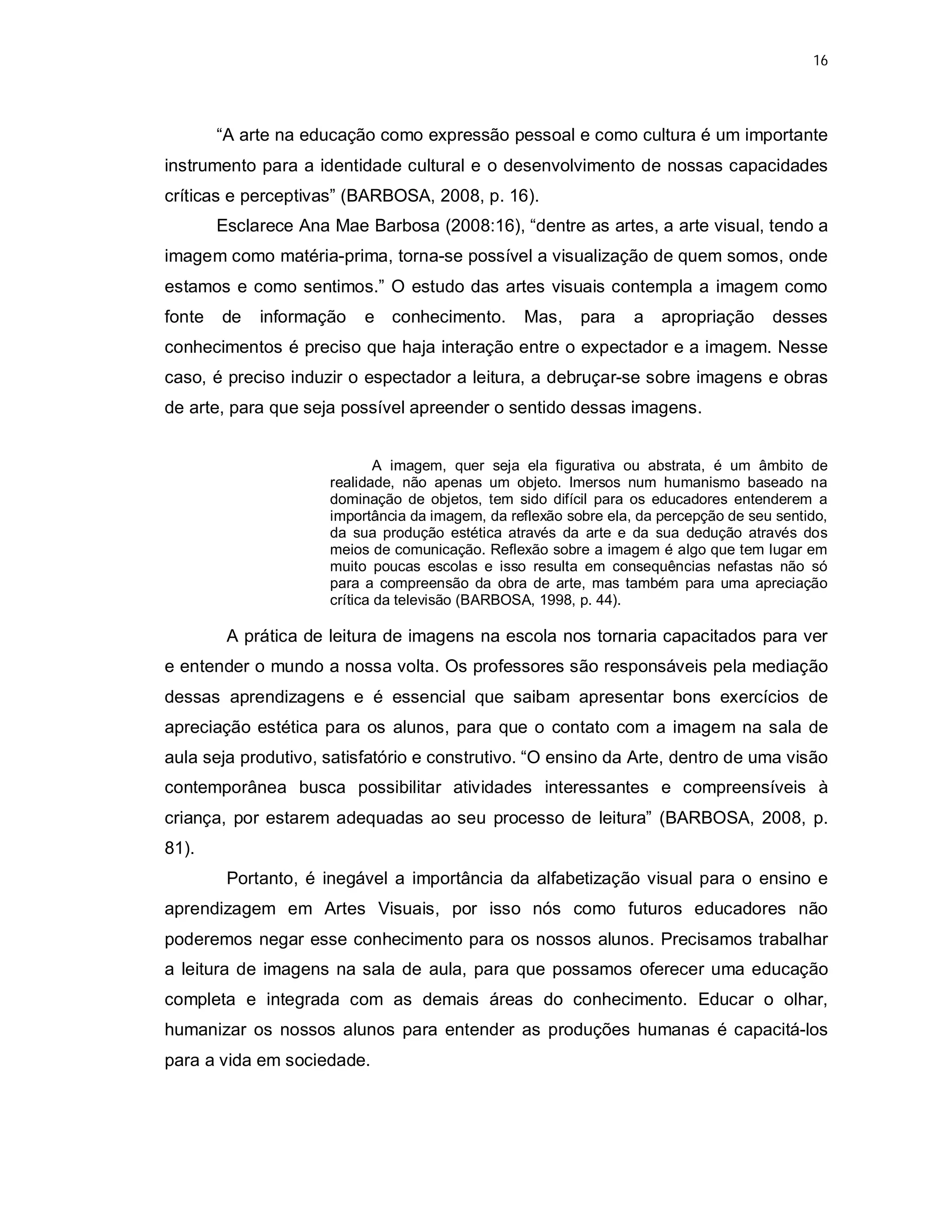 16




        “A arte na educação como expressão pessoal e como cultura é um importante
instrumento para a identidade cultural e o desenvolvimento de nossas capacidades
críticas e perceptivas” (BARBOSA, 2008, p. 16).
        Esclarece Ana Mae Barbosa (2008:16), “dentre as artes, a arte visual, tendo a
imagem como matéria-prima, torna-se possível a visualização de quem somos, onde
estamos e como sentimos.” O estudo das artes visuais contempla a imagem como
fonte   de   informação    e conhecimento.        Mas,     para    a   apropriação     desses
conhecimentos é preciso que haja interação entre o expectador e a imagem. Nesse
caso, é preciso induzir o espectador a leitura, a debruçar-se sobre imagens e obras
de arte, para que seja possível apreender o sentido dessas imagens.


                              A imagem, quer seja ela figurativa ou abstrata, é um âmbito de
                      realidade, não apenas um objeto. Imersos num humanismo baseado na
                      dominação de objetos, tem sido difícil para os educadores entenderem a
                      importância da imagem, da reflexão sobre ela, da percepção de seu sentido,
                      da sua produção estética através da arte e da sua dedução através dos
                      meios de comunicação. Reflexão sobre a imagem é algo que tem lugar em
                      muito poucas escolas e isso resulta em consequências nefastas não só
                      para a compreensão da obra de arte, mas também para uma apreciação
                      crítica da televisão (BARBOSA, 1998, p. 44).

         A prática de leitura de imagens na escola nos tornaria capacitados para ver
e entender o mundo a nossa volta. Os professores são responsáveis pela mediação
dessas aprendizagens e é essencial que saibam apresentar bons exercícios de
apreciação estética para os alunos, para que o contato com a imagem na sala de
aula seja produtivo, satisfatório e construtivo. “O ensino da Arte, dentro de uma visão
contemporânea busca possibilitar atividades interessantes e compreensíveis à
criança, por estarem adequadas ao seu processo de leitura” (BARBOSA, 2008, p.
81).
         Portanto, é inegável a importância da alfabetização visual para o ensino e
aprendizagem em Artes Visuais, por isso nós como futuros educadores não
poderemos negar esse conhecimento para os nossos alunos. Precisamos trabalhar
a leitura de imagens na sala de aula, para que possamos oferecer uma educação
completa e integrada com as demais áreas do conhecimento. Educar o olhar,
humanizar os nossos alunos para entender as produções humanas é capacitá-los
para a vida em sociedade.
 