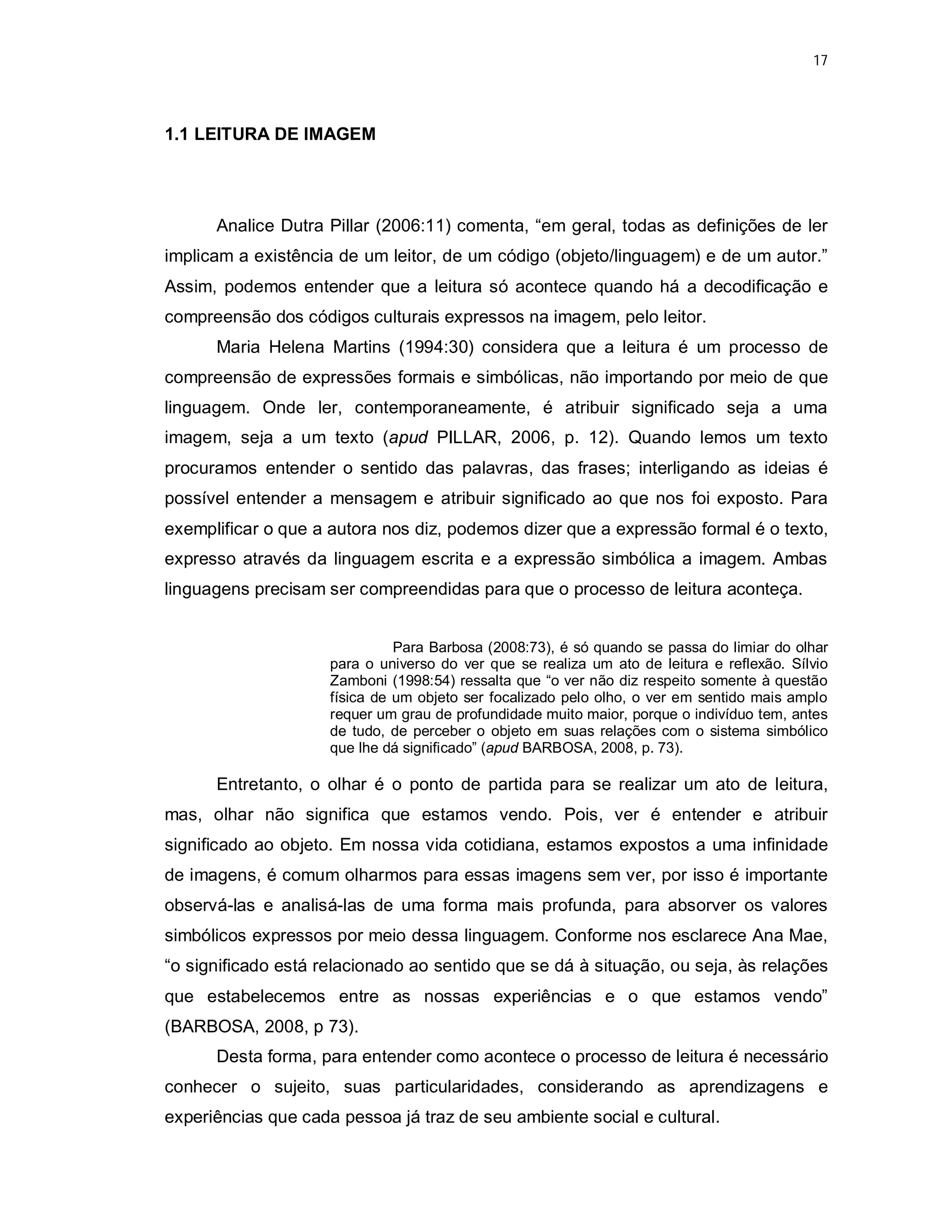 17




1.1 LEITURA DE IMAGEM




      Analice Dutra Pillar (2006:11) comenta, “em geral, todas as definições de ler
implicam a existência de um leitor, de um código (objeto/linguagem) e de um autor.”
Assim, podemos entender que a leitura só acontece quando há a decodificação e
compreensão dos códigos culturais expressos na imagem, pelo leitor.
      Maria Helena Martins (1994:30) considera que a leitura é um processo de
compreensão de expressões formais e simbólicas, não importando por meio de que
linguagem. Onde ler, contemporaneamente, é atribuir significado seja a uma
imagem, seja a um texto (apud PILLAR, 2006, p. 12). Quando lemos um texto
procuramos entender o sentido das palavras, das frases; interligando as ideias é
possível entender a mensagem e atribuir significado ao que nos foi exposto. Para
exemplificar o que a autora nos diz, podemos dizer que a expressão formal é o texto,
expresso através da linguagem escrita e a expressão simbólica a imagem. Ambas
linguagens precisam ser compreendidas para que o processo de leitura aconteça.


                               Para Barbosa (2008:73), é só quando se passa do limiar do olhar
                     para o universo do ver que se realiza um ato de leitura e reflexão. Sílvio
                     Zamboni (1998:54) ressalta que “o ver não diz respeito somente à questão
                     física de um objeto ser focalizado pelo olho, o ver em sentido mais amplo
                     requer um grau de profundidade muito maior, porque o indivíduo tem, antes
                     de tudo, de perceber o objeto em suas relações com o sistema simbólico
                     que lhe dá significado” (apud BARBOSA, 2008, p. 73).

      Entretanto, o olhar é o ponto de partida para se realizar um ato de leitura,
mas, olhar não significa que estamos vendo. Pois, ver é entender e atribuir
significado ao objeto. Em nossa vida cotidiana, estamos expostos a uma infinidade
de imagens, é comum olharmos para essas imagens sem ver, por isso é importante
observá-las e analisá-las de uma forma mais profunda, para absorver os valores
simbólicos expressos por meio dessa linguagem. Conforme nos esclarece Ana Mae,
“o significado está relacionado ao sentido que se dá à situação, ou seja, às relações
que estabelecemos entre as nossas experiências e o que estamos vendo”
(BARBOSA, 2008, p 73).
      Desta forma, para entender como acontece o processo de leitura é necessário
conhecer o sujeito, suas particularidades, considerando as aprendizagens e
experiências que cada pessoa já traz de seu ambiente social e cultural.
 
