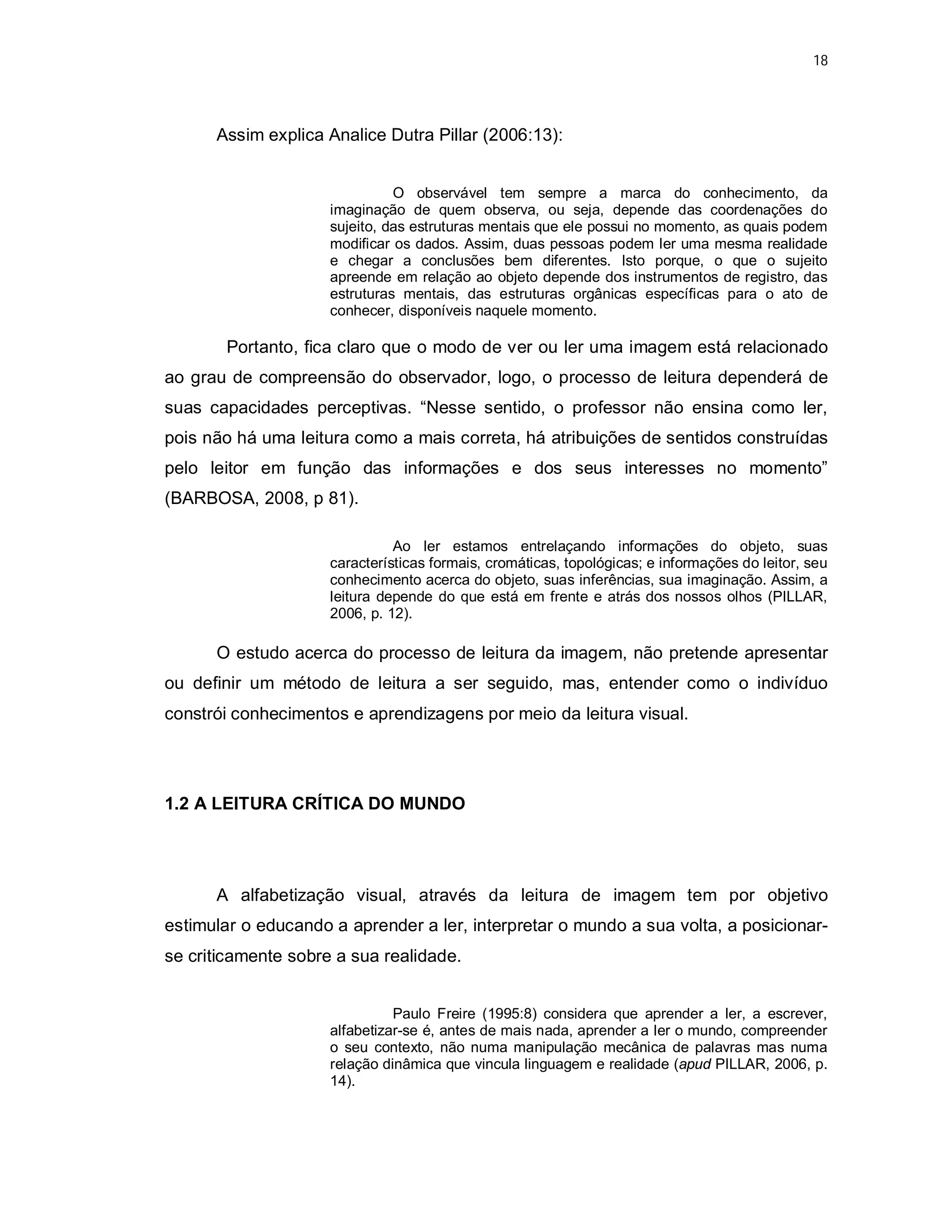 18




      Assim explica Analice Dutra Pillar (2006:13):


                               O observável tem sempre a marca do conhecimento, da
                     imaginação de quem observa, ou seja, depende das coordenações do
                     sujeito, das estruturas mentais que ele possui no momento, as quais podem
                     modificar os dados. Assim, duas pessoas podem ler uma mesma realidade
                     e chegar a conclusões bem diferentes. Isto porque, o que o sujeito
                     apreende em relação ao objeto depende dos instrumentos de registro, das
                     estruturas mentais, das estruturas orgânicas específicas para o ato de
                     conhecer, disponíveis naquele momento.

       Portanto, fica claro que o modo de ver ou ler uma imagem está relacionado
ao grau de compreensão do observador, logo, o processo de leitura dependerá de
suas capacidades perceptivas. “Nesse sentido, o professor não ensina como ler,
pois não há uma leitura como a mais correta, há atribuições de sentidos construídas
pelo leitor em função das informações e dos seus interesses no momento”
(BARBOSA, 2008, p 81).

                               Ao ler estamos entrelaçando informações do objeto, suas
                     características formais, cromáticas, topológicas; e informações do leitor, seu
                     conhecimento acerca do objeto, suas inferências, sua imaginação. Assim, a
                     leitura depende do que está em frente e atrás dos nossos olhos (PILLAR,
                     2006, p. 12).

      O estudo acerca do processo de leitura da imagem, não pretende apresentar
ou definir um método de leitura a ser seguido, mas, entender como o indivíduo
constrói conhecimentos e aprendizagens por meio da leitura visual.




1.2 A LEITURA CRÍTICA DO MUNDO




      A alfabetização visual, através da leitura de imagem tem por objetivo
estimular o educando a aprender a ler, interpretar o mundo a sua volta, a posicionar-
se criticamente sobre a sua realidade.


                               Paulo Freire (1995:8) considera que aprender a ler, a escrever,
                     alfabetizar-se é, antes de mais nada, aprender a ler o mundo, compreender
                     o seu contexto, não numa manipulação mecânica de palavras mas numa
                     relação dinâmica que vincula linguagem e realidade (apud PILLAR, 2006, p.
                     14).
 