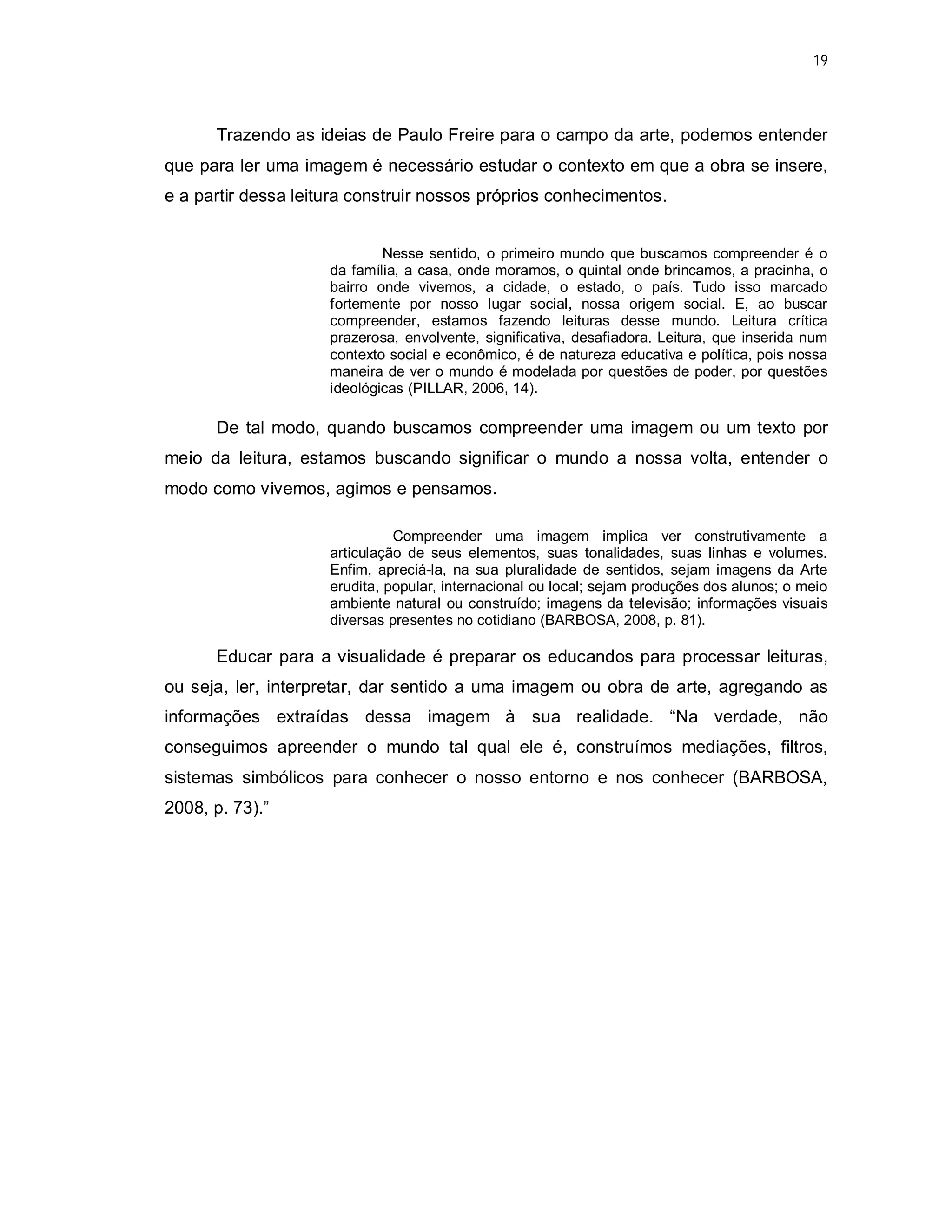 19




      Trazendo as ideias de Paulo Freire para o campo da arte, podemos entender
que para ler uma imagem é necessário estudar o contexto em que a obra se insere,
e a partir dessa leitura construir nossos próprios conhecimentos.


                             Nesse sentido, o primeiro mundo que buscamos compreender é o
                     da família, a casa, onde moramos, o quintal onde brincamos, a pracinha, o
                     bairro onde vivemos, a cidade, o estado, o país. Tudo isso marcado
                     fortemente por nosso lugar social, nossa origem social. E, ao buscar
                     compreender, estamos fazendo leituras desse mundo. Leitura crítica
                     prazerosa, envolvente, significativa, desafiadora. Leitura, que inserida num
                     contexto social e econômico, é de natureza educativa e política, pois nossa
                     maneira de ver o mundo é modelada por questões de poder, por questões
                     ideológicas (PILLAR, 2006, 14).

      De tal modo, quando buscamos compreender uma imagem ou um texto por
meio da leitura, estamos buscando significar o mundo a nossa volta, entender o
modo como vivemos, agimos e pensamos.

                               Compreender uma imagem implica ver construtivamente a
                     articulação de seus elementos, suas tonalidades, suas linhas e volumes.
                     Enfim, apreciá-la, na sua pluralidade de sentidos, sejam imagens da Arte
                     erudita, popular, internacional ou local; sejam produções dos alunos; o meio
                     ambiente natural ou construído; imagens da televisão; informações visuais
                     diversas presentes no cotidiano (BARBOSA, 2008, p. 81).

      Educar para a visualidade é preparar os educandos para processar leituras,
ou seja, ler, interpretar, dar sentido a uma imagem ou obra de arte, agregando as
informações extraídas dessa imagem à sua realidade. “Na verdade, não
conseguimos apreender o mundo tal qual ele é, construímos mediações, filtros,
sistemas simbólicos para conhecer o nosso entorno e nos conhecer (BARBOSA,
2008, p. 73).”
 