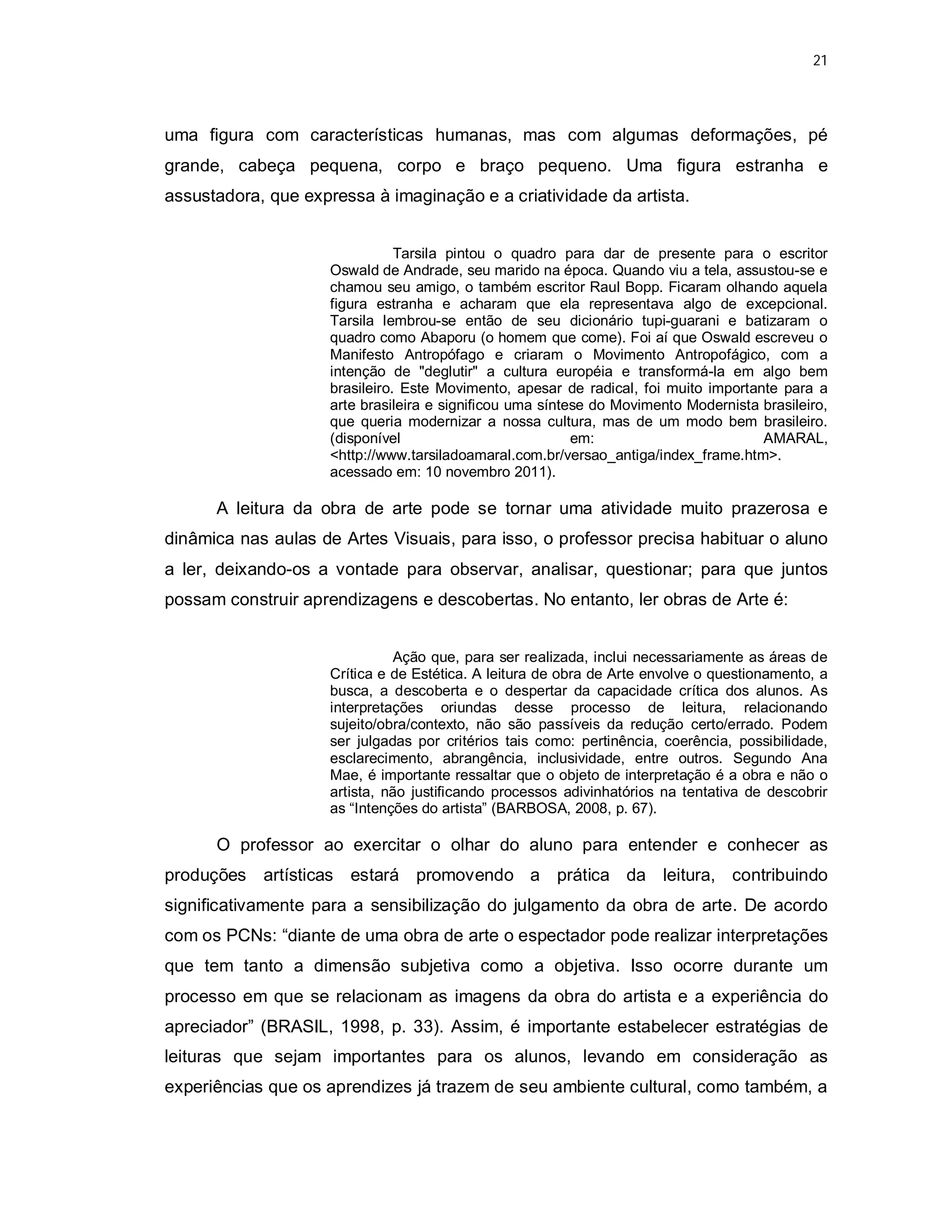 21




uma figura com características humanas, mas com algumas deformações, pé
grande, cabeça pequena, corpo e braço pequeno. Uma figura estranha e
assustadora, que expressa à imaginação e a criatividade da artista.


                                Tarsila pintou o quadro para dar de presente para o escritor
                     Oswald de Andrade, seu marido na época. Quando viu a tela, assustou-se e
                     chamou seu amigo, o também escritor Raul Bopp. Ficaram olhando aquela
                     figura estranha e acharam que ela representava algo de excepcional.
                     Tarsila lembrou-se então de seu dicionário tupi-guarani e batizaram o
                     quadro como Abaporu (o homem que come). Foi aí que Oswald escreveu o
                     Manifesto Antropófago e criaram o Movimento Antropofágico, com a
                     intenção de "deglutir" a cultura européia e transformá-la em algo bem
                     brasileiro. Este Movimento, apesar de radical, foi muito importante para a
                     arte brasileira e significou uma síntese do Movimento Modernista brasileiro,
                     que queria modernizar a nossa cultura, mas de um modo bem brasileiro.
                     (disponível                           em:                        AMARAL,
                     <http://www.tarsiladoamaral.com.br/versao_antiga/index_frame.htm>.
                     acessado em: 10 novembro 2011).

      A leitura da obra de arte pode se tornar uma atividade muito prazerosa e
dinâmica nas aulas de Artes Visuais, para isso, o professor precisa habituar o aluno
a ler, deixando-os a vontade para observar, analisar, questionar; para que juntos
possam construir aprendizagens e descobertas. No entanto, ler obras de Arte é:


                                Ação que, para ser realizada, inclui necessariamente as áreas de
                     Crítica e de Estética. A leitura de obra de Arte envolve o questionamento, a
                     busca, a descoberta e o despertar da capacidade crítica dos alunos. As
                     interpretações oriundas desse processo de leitura, relacionando
                     sujeito/obra/contexto, não são passíveis da redução certo/errado. Podem
                     ser julgadas por critérios tais como: pertinência, coerência, possibilidade,
                     esclarecimento, abrangência, inclusividade, entre outros. Segundo Ana
                     Mae, é importante ressaltar que o objeto de interpretação é a obra e não o
                     artista, não justificando processos adivinhatórios na tentativa de descobrir
                     as “Intenções do artista” (BARBOSA, 2008, p. 67).

      O professor ao exercitar o olhar do aluno para entender e conhecer as
produções artísticas estará promovendo a prática da leitura, contribuindo
significativamente para a sensibilização do julgamento da obra de arte. De acordo
com os PCNs: “diante de uma obra de arte o espectador pode realizar interpretações
que tem tanto a dimensão subjetiva como a objetiva. Isso ocorre durante um
processo em que se relacionam as imagens da obra do artista e a experiência do
apreciador” (BRASIL, 1998, p. 33). Assim, é importante estabelecer estratégias de
leituras que sejam importantes para os alunos, levando em consideração as
experiências que os aprendizes já trazem de seu ambiente cultural, como também, a
 