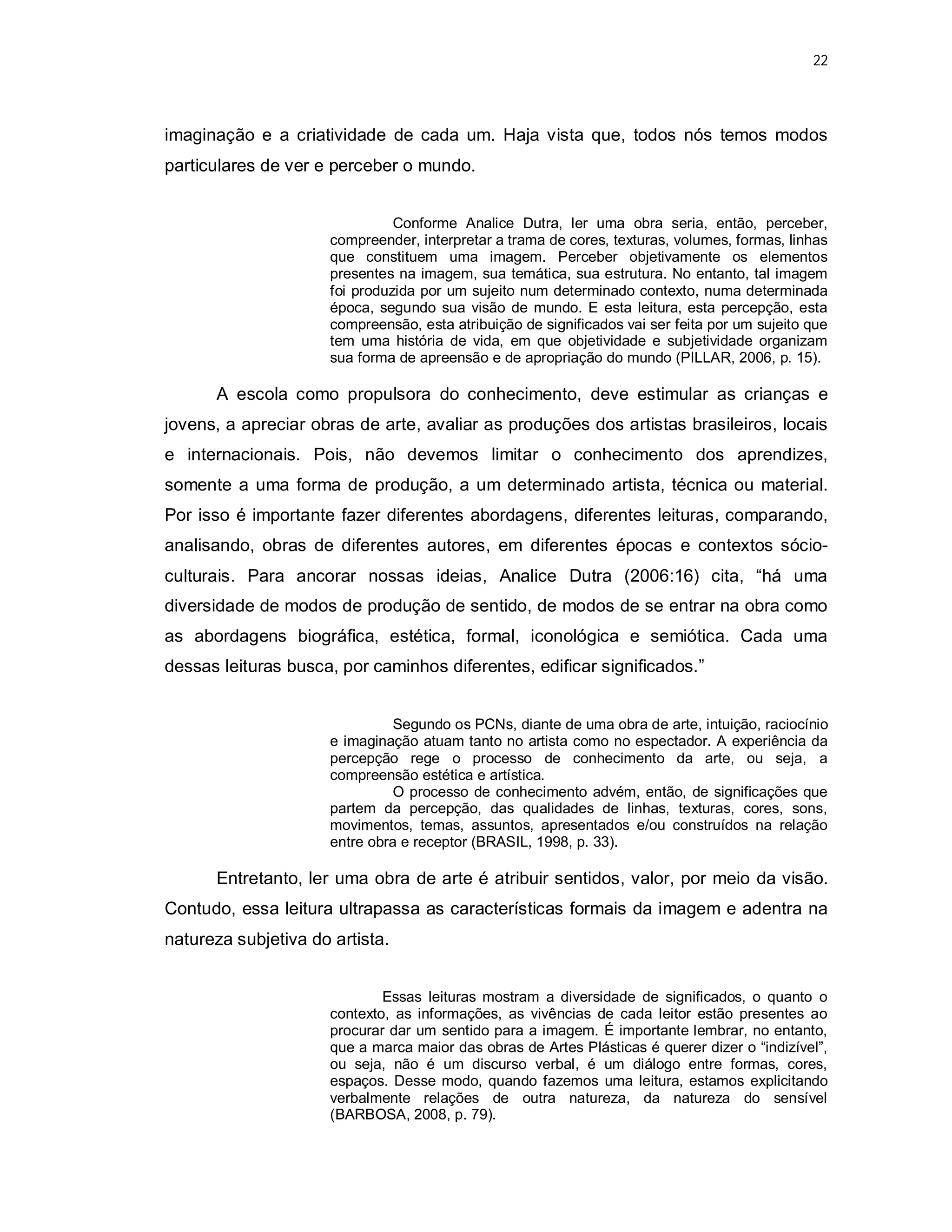 22




imaginação e a criatividade de cada um. Haja vista que, todos nós temos modos
particulares de ver e perceber o mundo.


                                Conforme Analice Dutra, ler uma obra seria, então, perceber,
                      compreender, interpretar a trama de cores, texturas, volumes, formas, linhas
                      que constituem uma imagem. Perceber objetivamente os elementos
                      presentes na imagem, sua temática, sua estrutura. No entanto, tal imagem
                      foi produzida por um sujeito num determinado contexto, numa determinada
                      época, segundo sua visão de mundo. E esta leitura, esta percepção, esta
                      compreensão, esta atribuição de significados vai ser feita por um sujeito que
                      tem uma história de vida, em que objetividade e subjetividade organizam
                      sua forma de apreensão e de apropriação do mundo (PILLAR, 2006, p. 15).

      A escola como propulsora do conhecimento, deve estimular as crianças e
jovens, a apreciar obras de arte, avaliar as produções dos artistas brasileiros, locais
e internacionais. Pois, não devemos limitar o conhecimento dos aprendizes,
somente a uma forma de produção, a um determinado artista, técnica ou material.
Por isso é importante fazer diferentes abordagens, diferentes leituras, comparando,
analisando, obras de diferentes autores, em diferentes épocas e contextos sócio-
culturais. Para ancorar nossas ideias, Analice Dutra (2006:16) cita, “há uma
diversidade de modos de produção de sentido, de modos de se entrar na obra como
as abordagens biográfica, estética, formal, iconológica e semiótica. Cada uma
dessas leituras busca, por caminhos diferentes, edificar significados.”


                                Segundo os PCNs, diante de uma obra de arte, intuição, raciocínio
                      e imaginação atuam tanto no artista como no espectador. A experiência da
                      percepção rege o processo de conhecimento da arte, ou seja, a
                      compreensão estética e artística.
                                O processo de conhecimento advém, então, de significações que
                      partem da percepção, das qualidades de linhas, texturas, cores, sons,
                      movimentos, temas, assuntos, apresentados e/ou construídos na relação
                      entre obra e receptor (BRASIL, 1998, p. 33).

      Entretanto, ler uma obra de arte é atribuir sentidos, valor, por meio da visão.
Contudo, essa leitura ultrapassa as características formais da imagem e adentra na
natureza subjetiva do artista.


                              Essas leituras mostram a diversidade de significados, o quanto o
                      contexto, as informações, as vivências de cada leitor estão presentes ao
                      procurar dar um sentido para a imagem. É importante lembrar, no entanto,
                      que a marca maior das obras de Artes Plásticas é querer dizer o “indizível”,
                      ou seja, não é um discurso verbal, é um diálogo entre formas, cores,
                      espaços. Desse modo, quando fazemos uma leitura, estamos explicitando
                      verbalmente relações de outra natureza, da natureza do sensível
                      (BARBOSA, 2008, p. 79).
 