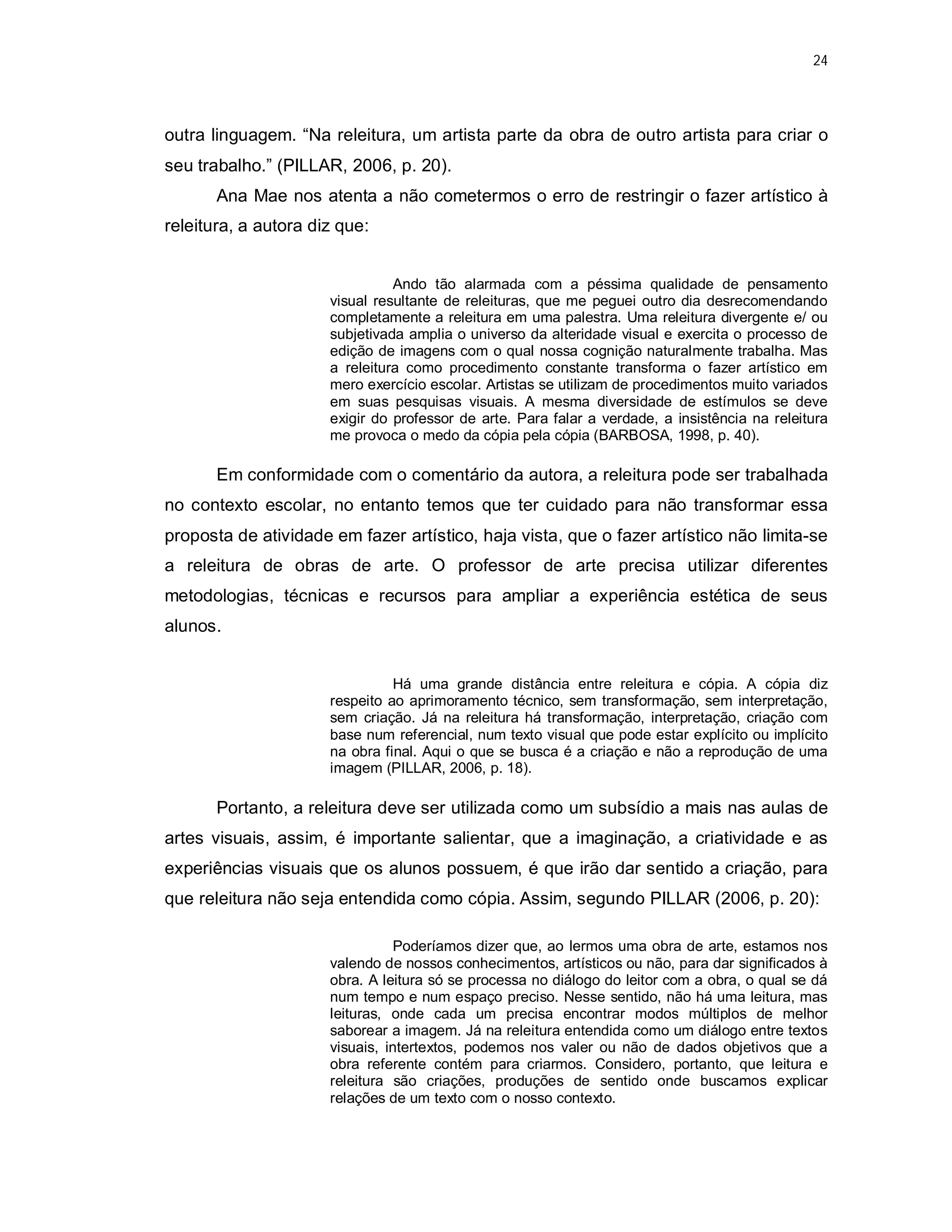 24




outra linguagem. “Na releitura, um artista parte da obra de outro artista para criar o
seu trabalho.” (PILLAR, 2006, p. 20).
       Ana Mae nos atenta a não cometermos o erro de restringir o fazer artístico à
releitura, a autora diz que:


                                Ando tão alarmada com a péssima qualidade de pensamento
                      visual resultante de releituras, que me peguei outro dia desrecomendando
                      completamente a releitura em uma palestra. Uma releitura divergente e/ ou
                      subjetivada amplia o universo da alteridade visual e exercita o processo de
                      edição de imagens com o qual nossa cognição naturalmente trabalha. Mas
                      a releitura como procedimento constante transforma o fazer artístico em
                      mero exercício escolar. Artistas se utilizam de procedimentos muito variados
                      em suas pesquisas visuais. A mesma diversidade de estímulos se deve
                      exigir do professor de arte. Para falar a verdade, a insistência na releitura
                      me provoca o medo da cópia pela cópia (BARBOSA, 1998, p. 40).

       Em conformidade com o comentário da autora, a releitura pode ser trabalhada
no contexto escolar, no entanto temos que ter cuidado para não transformar essa
proposta de atividade em fazer artístico, haja vista, que o fazer artístico não limita-se
a releitura de obras de arte. O professor de arte precisa utilizar diferentes
metodologias, técnicas e recursos para ampliar a experiência estética de seus
alunos.


                                Há uma grande distância entre releitura e cópia. A cópia diz
                      respeito ao aprimoramento técnico, sem transformação, sem interpretação,
                      sem criação. Já na releitura há transformação, interpretação, criação com
                      base num referencial, num texto visual que pode estar explícito ou implícito
                      na obra final. Aqui o que se busca é a criação e não a reprodução de uma
                      imagem (PILLAR, 2006, p. 18).

       Portanto, a releitura deve ser utilizada como um subsídio a mais nas aulas de
artes visuais, assim, é importante salientar, que a imaginação, a criatividade e as
experiências visuais que os alunos possuem, é que irão dar sentido a criação, para
que releitura não seja entendida como cópia. Assim, segundo PILLAR (2006, p. 20):

                                 Poderíamos dizer que, ao lermos uma obra de arte, estamos nos
                      valendo de nossos conhecimentos, artísticos ou não, para dar significados à
                      obra. A leitura só se processa no diálogo do leitor com a obra, o qual se dá
                      num tempo e num espaço preciso. Nesse sentido, não há uma leitura, mas
                      leituras, onde cada um precisa encontrar modos múltiplos de melhor
                      saborear a imagem. Já na releitura entendida como um diálogo entre textos
                      visuais, intertextos, podemos nos valer ou não de dados objetivos que a
                      obra referente contém para criarmos. Considero, portanto, que leitura e
                      releitura são criações, produções de sentido onde buscamos explicar
                      relações de um texto com o nosso contexto.
 