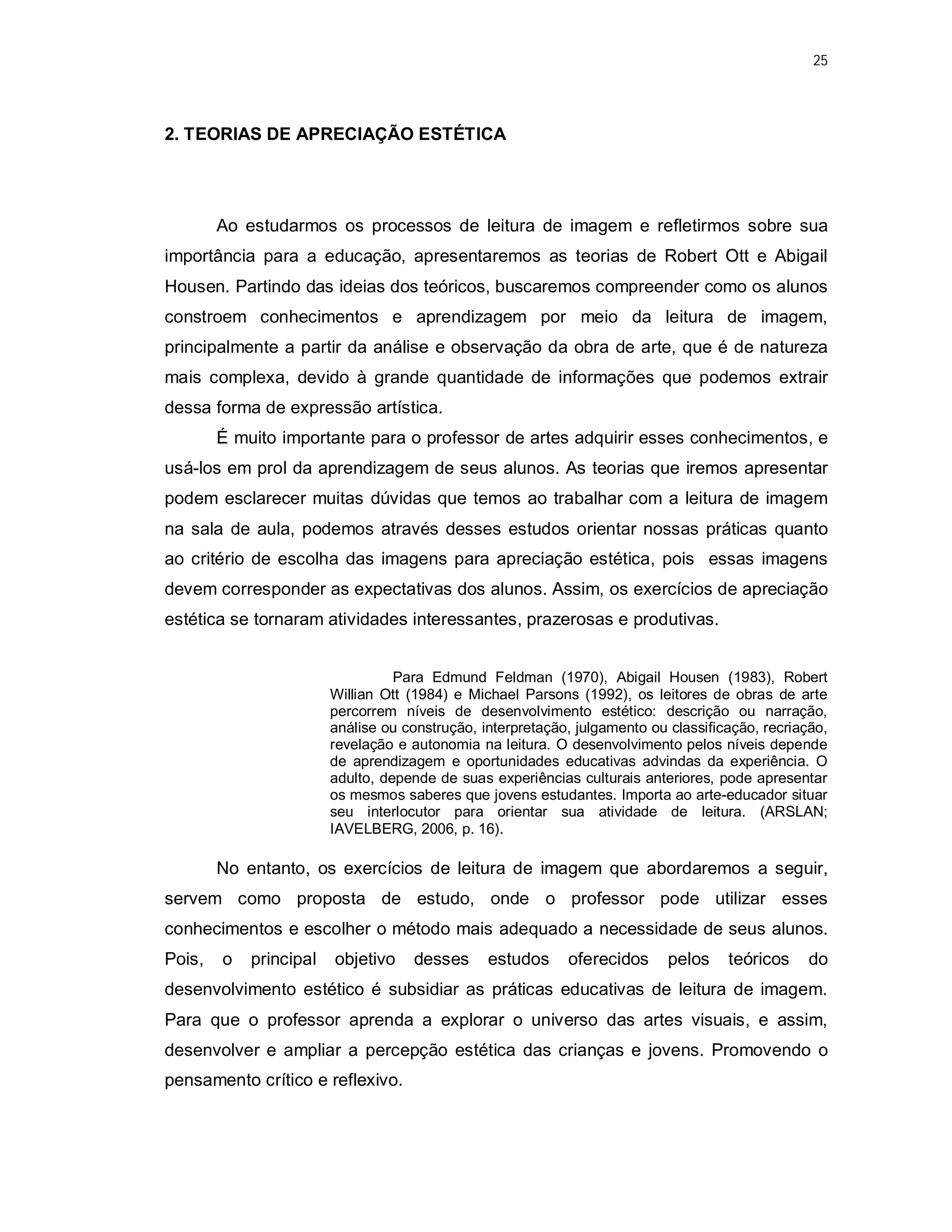 25




2. TEORIAS DE APRECIAÇÃO ESTÉTICA




        Ao estudarmos os processos de leitura de imagem e refletirmos sobre sua
importância para a educação, apresentaremos as teorias de Robert Ott e Abigail
Housen. Partindo das ideias dos teóricos, buscaremos compreender como os alunos
constroem conhecimentos e aprendizagem por meio da leitura de imagem,
principalmente a partir da análise e observação da obra de arte, que é de natureza
mais complexa, devido à grande quantidade de informações que podemos extrair
dessa forma de expressão artística.
        É muito importante para o professor de artes adquirir esses conhecimentos, e
usá-los em prol da aprendizagem de seus alunos. As teorias que iremos apresentar
podem esclarecer muitas dúvidas que temos ao trabalhar com a leitura de imagem
na sala de aula, podemos através desses estudos orientar nossas práticas quanto
ao critério de escolha das imagens para apreciação estética, pois essas imagens
devem corresponder as expectativas dos alunos. Assim, os exercícios de apreciação
estética se tornaram atividades interessantes, prazerosas e produtivas.


                                  Para Edmund Feldman (1970), Abigail Housen (1983), Robert
                        Willian Ott (1984) e Michael Parsons (1992), os leitores de obras de arte
                        percorrem níveis de desenvolvimento estético: descrição ou narração,
                        análise ou construção, interpretação, julgamento ou classificação, recriação,
                        revelação e autonomia na leitura. O desenvolvimento pelos níveis depende
                        de aprendizagem e oportunidades educativas advindas da experiência. O
                        adulto, depende de suas experiências culturais anteriores, pode apresentar
                        os mesmos saberes que jovens estudantes. Importa ao arte-educador situar
                        seu interlocutor para orientar sua atividade de leitura. (ARSLAN;
                        IAVELBERG, 2006, p. 16).

        No entanto, os exercícios de leitura de imagem que abordaremos a seguir,
servem como proposta de estudo, onde o professor pode utilizar esses
conhecimentos e escolher o método mais adequado a necessidade de seus alunos.
Pois,   o   principal   objetivo    desses      estudos     oferecidos      pelos    teóricos     do
desenvolvimento estético é subsidiar as práticas educativas de leitura de imagem.
Para que o professor aprenda a explorar o universo das artes visuais, e assim,
desenvolver e ampliar a percepção estética das crianças e jovens. Promovendo o
pensamento crítico e reflexivo.
 