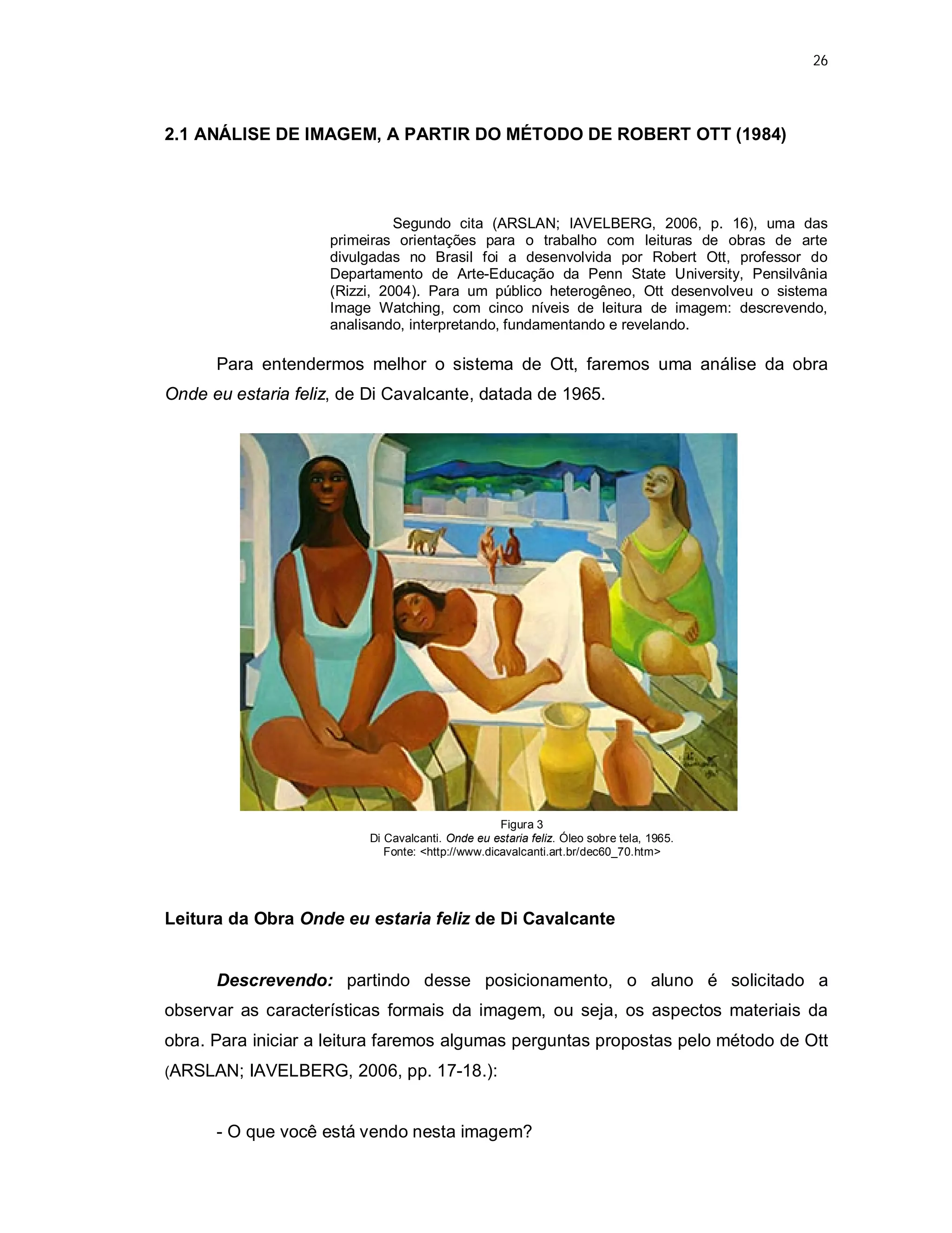 26




2.1 ANÁLISE DE IMAGEM, A PARTIR DO MÉTODO DE ROBERT OTT (1984)




                              Segundo cita (ARSLAN; IAVELBERG, 2006, p. 16), uma das
                    primeiras orientações para o trabalho com leituras de obras de arte
                    divulgadas no Brasil foi a desenvolvida por Robert Ott, professor do
                    Departamento de Arte-Educação da Penn State University, Pensilvânia
                    (Rizzi, 2004). Para um público heterogêneo, Ott desenvolveu o sistema
                    Image Watching, com cinco níveis de leitura de imagem: descrevendo,
                    analisando, interpretando, fundamentando e revelando.

      Para entendermos melhor o sistema de Ott, faremos uma análise da obra
Onde eu estaria feliz, de Di Cavalcante, datada de 1965.




                                                   Figura 3
                          Di Cavalcanti. Onde eu estaria feliz. Óleo sobre tela, 1965.
                             Fonte: <http://www.dicavalcanti.art.br/dec60_70.htm>




Leitura da Obra Onde eu estaria feliz de Di Cavalcante


      Descrevendo: partindo desse posicionamento, o aluno é solicitado a
observar as características formais da imagem, ou seja, os aspectos materiais da
obra. Para iniciar a leitura faremos algumas perguntas propostas pelo método de Ott
(ARSLAN; IAVELBERG, 2006, pp. 17-18.):



      - O que você está vendo nesta imagem?
 
