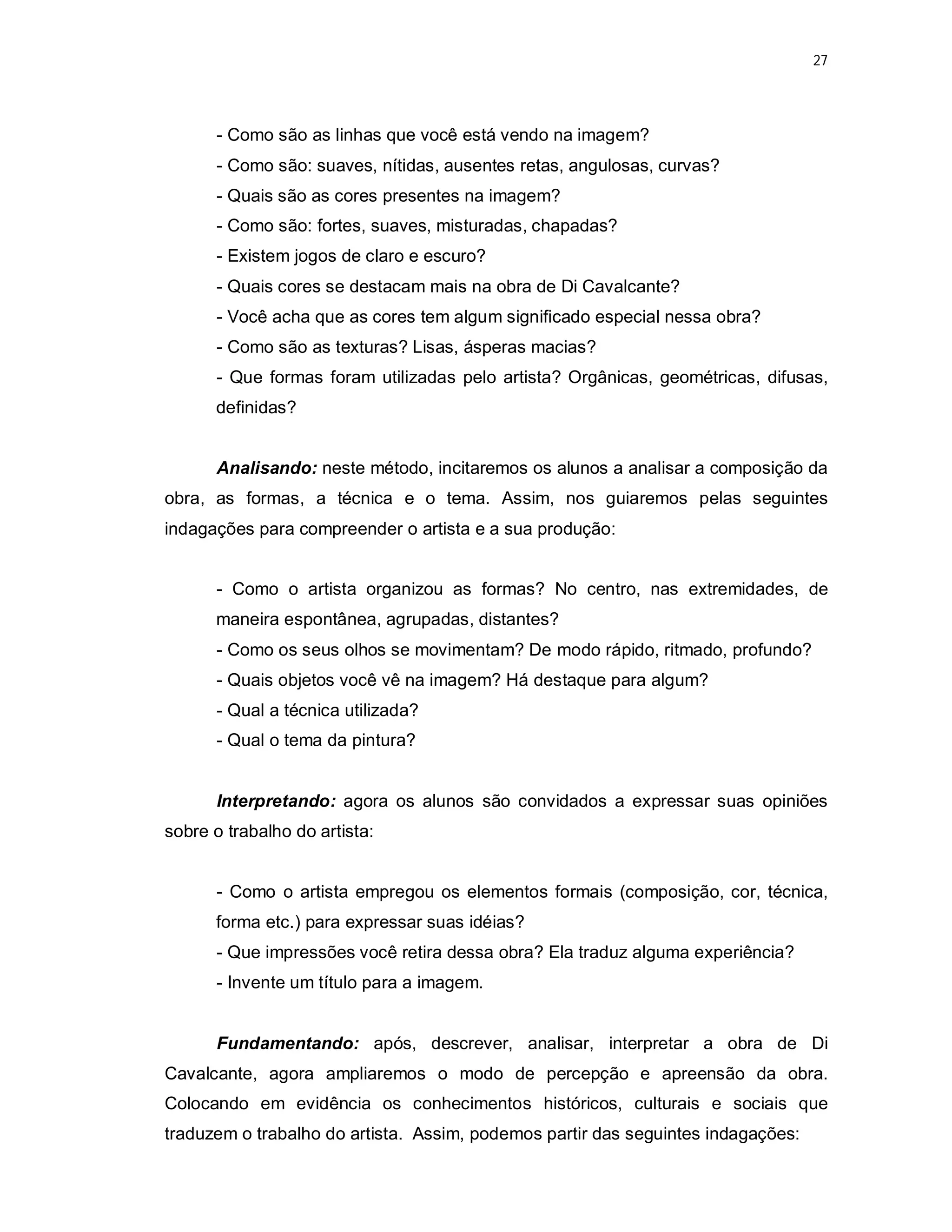27




      - Como são as linhas que você está vendo na imagem?
      - Como são: suaves, nítidas, ausentes retas, angulosas, curvas?
      - Quais são as cores presentes na imagem?
      - Como são: fortes, suaves, misturadas, chapadas?
      - Existem jogos de claro e escuro?
      - Quais cores se destacam mais na obra de Di Cavalcante?
      - Você acha que as cores tem algum significado especial nessa obra?
      - Como são as texturas? Lisas, ásperas macias?
      - Que formas foram utilizadas pelo artista? Orgânicas, geométricas, difusas,
      definidas?


      Analisando: neste método, incitaremos os alunos a analisar a composição da
obra, as formas, a técnica e o tema. Assim, nos guiaremos pelas seguintes
indagações para compreender o artista e a sua produção:


      - Como o artista organizou as formas? No centro, nas extremidades, de
      maneira espontânea, agrupadas, distantes?
      - Como os seus olhos se movimentam? De modo rápido, ritmado, profundo?
      - Quais objetos você vê na imagem? Há destaque para algum?
      - Qual a técnica utilizada?
      - Qual o tema da pintura?


      Interpretando: agora os alunos são convidados a expressar suas opiniões
sobre o trabalho do artista:


      - Como o artista empregou os elementos formais (composição, cor, técnica,
      forma etc.) para expressar suas idéias?
      - Que impressões você retira dessa obra? Ela traduz alguma experiência?
      - Invente um título para a imagem.


      Fundamentando: após, descrever, analisar, interpretar a obra de Di
Cavalcante, agora ampliaremos o modo de percepção e apreensão da obra.
Colocando em evidência os conhecimentos históricos, culturais e sociais que
traduzem o trabalho do artista. Assim, podemos partir das seguintes indagações:
 