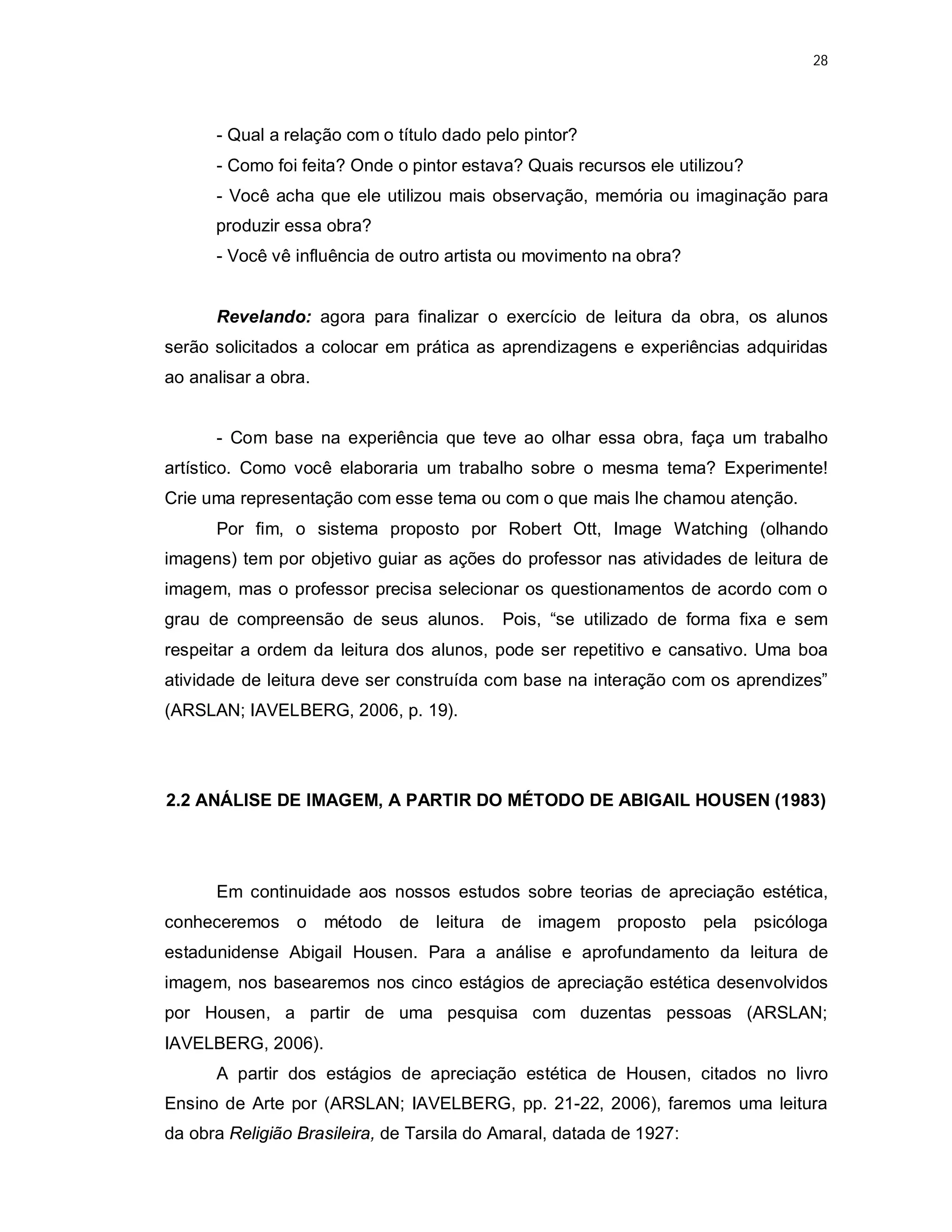 28




      - Qual a relação com o título dado pelo pintor?
      - Como foi feita? Onde o pintor estava? Quais recursos ele utilizou?
      - Você acha que ele utilizou mais observação, memória ou imaginação para
      produzir essa obra?
      - Você vê influência de outro artista ou movimento na obra?


      Revelando: agora para finalizar o exercício de leitura da obra, os alunos
serão solicitados a colocar em prática as aprendizagens e experiências adquiridas
ao analisar a obra.


      - Com base na experiência que teve ao olhar essa obra, faça um trabalho
artístico. Como você elaboraria um trabalho sobre o mesma tema? Experimente!
Crie uma representação com esse tema ou com o que mais lhe chamou atenção.
      Por fim, o sistema proposto por Robert Ott, Image Watching (olhando
imagens) tem por objetivo guiar as ações do professor nas atividades de leitura de
imagem, mas o professor precisa selecionar os questionamentos de acordo com o
grau de compreensão de seus alunos.        Pois, “se utilizado de forma fixa e sem
respeitar a ordem da leitura dos alunos, pode ser repetitivo e cansativo. Uma boa
atividade de leitura deve ser construída com base na interação com os aprendizes”
(ARSLAN; IAVELBERG, 2006, p. 19).




2.2 ANÁLISE DE IMAGEM, A PARTIR DO MÉTODO DE ABIGAIL HOUSEN (1983)




      Em continuidade aos nossos estudos sobre teorias de apreciação estética,
conheceremos o método de leitura de imagem proposto pela psicóloga
estadunidense Abigail Housen. Para a análise e aprofundamento da leitura de
imagem, nos basearemos nos cinco estágios de apreciação estética desenvolvidos
por Housen, a partir de uma pesquisa com duzentas pessoas (ARSLAN;
IAVELBERG, 2006).
      A partir dos estágios de apreciação estética de Housen, citados no livro
Ensino de Arte por (ARSLAN; IAVELBERG, pp. 21-22, 2006), faremos uma leitura
da obra Religião Brasileira, de Tarsila do Amaral, datada de 1927:
 