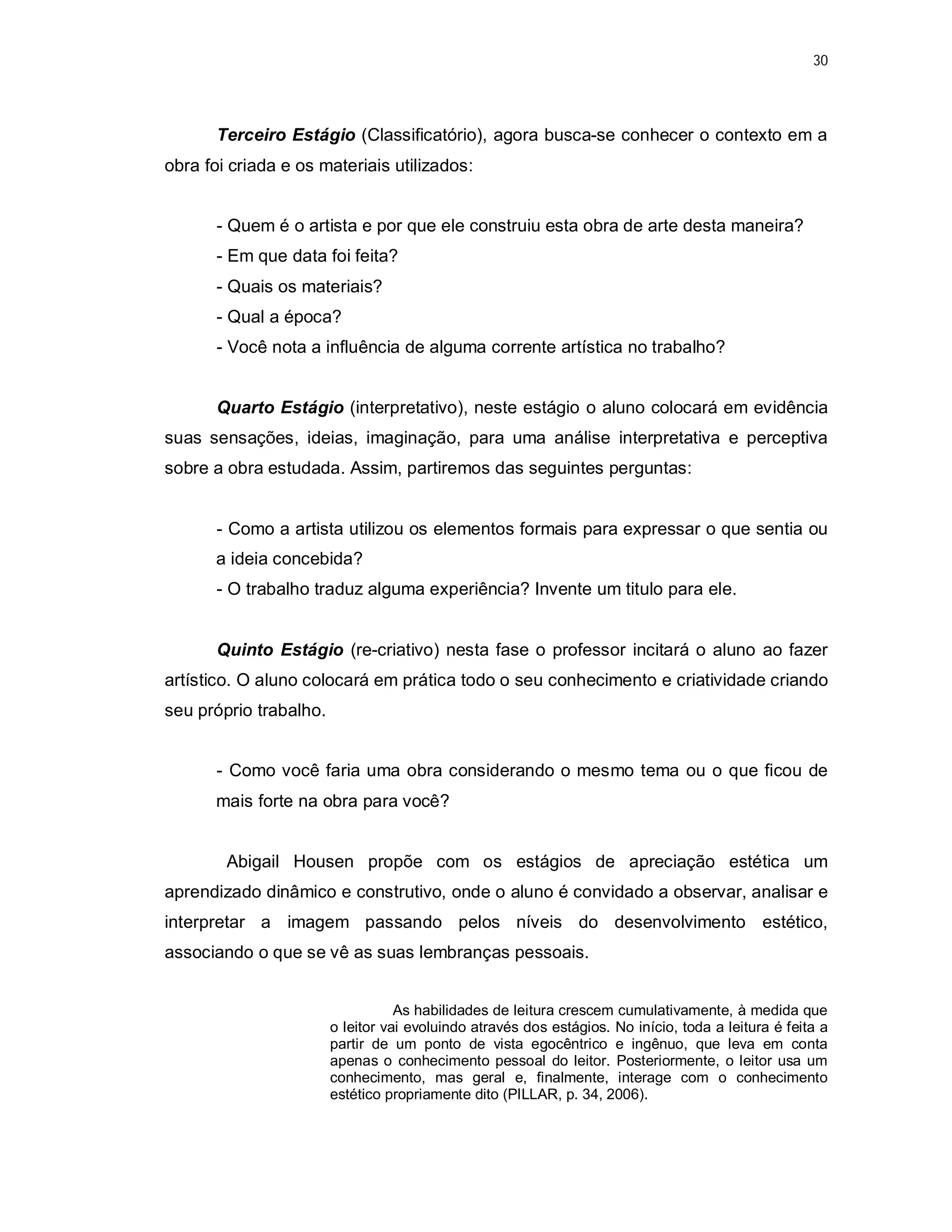 30




       Terceiro Estágio (Classificatório), agora busca-se conhecer o contexto em a
obra foi criada e os materiais utilizados:


       - Quem é o artista e por que ele construiu esta obra de arte desta maneira?
       - Em que data foi feita?
       - Quais os materiais?
       - Qual a época?
       - Você nota a influência de alguma corrente artística no trabalho?


       Quarto Estágio (interpretativo), neste estágio o aluno colocará em evidência
suas sensações, ideias, imaginação, para uma análise interpretativa e perceptiva
sobre a obra estudada. Assim, partiremos das seguintes perguntas:


       - Como a artista utilizou os elementos formais para expressar o que sentia ou
       a ideia concebida?
       - O trabalho traduz alguma experiência? Invente um titulo para ele.


       Quinto Estágio (re-criativo) nesta fase o professor incitará o aluno ao fazer
artístico. O aluno colocará em prática todo o seu conhecimento e criatividade criando
seu próprio trabalho.


       - Como você faria uma obra considerando o mesmo tema ou o que ficou de
       mais forte na obra para você?


        Abigail Housen propõe com os estágios de apreciação estética um
aprendizado dinâmico e construtivo, onde o aluno é convidado a observar, analisar e
interpretar a imagem passando pelos níveis do desenvolvimento estético,
associando o que se vê as suas lembranças pessoais.


                                   As habilidades de leitura crescem cumulativamente, à medida que
                        o leitor vai evoluindo através dos estágios. No início, toda a leitura é feita a
                        partir de um ponto de vista egocêntrico e ingênuo, que leva em conta
                        apenas o conhecimento pessoal do leitor. Posteriormente, o leitor usa um
                        conhecimento, mas geral e, finalmente, interage com o conhecimento
                        estético propriamente dito (PILLAR, p. 34, 2006).
 