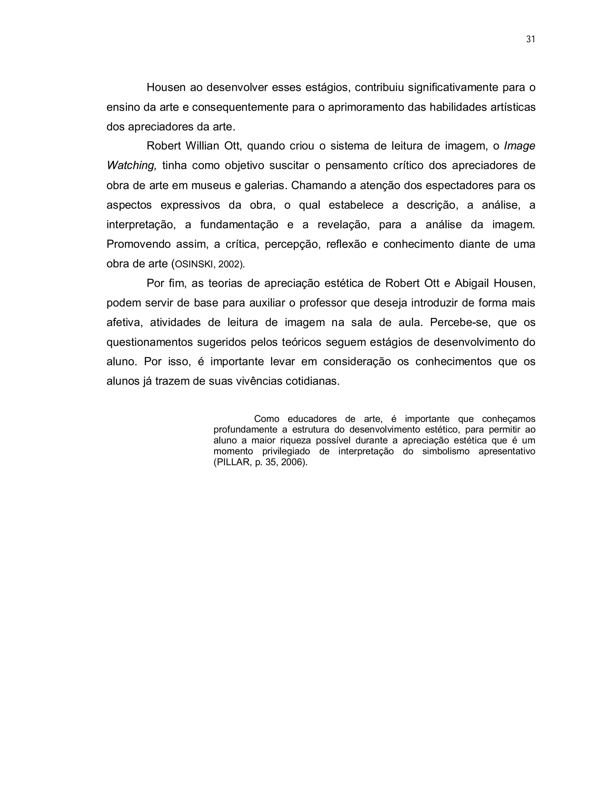 31




        Housen ao desenvolver esses estágios, contribuiu significativamente para o
ensino da arte e consequentemente para o aprimoramento das habilidades artísticas
dos apreciadores da arte.
        Robert Willian Ott, quando criou o sistema de leitura de imagem, o Image
Watching, tinha como objetivo suscitar o pensamento crítico dos apreciadores de
obra de arte em museus e galerias. Chamando a atenção dos espectadores para os
aspectos expressivos da obra, o qual estabelece a descrição, a análise, a
interpretação, a fundamentação e a revelação, para a análise da imagem.
Promovendo assim, a crítica, percepção, reflexão e conhecimento diante de uma
obra de arte (OSINSKI, 2002).
        Por fim, as teorias de apreciação estética de Robert Ott e Abigail Housen,
podem servir de base para auxiliar o professor que deseja introduzir de forma mais
afetiva, atividades de leitura de imagem na sala de aula. Percebe-se, que os
questionamentos sugeridos pelos teóricos seguem estágios de desenvolvimento do
aluno. Por isso, é importante levar em consideração os conhecimentos que os
alunos já trazem de suas vivências cotidianas.


                               Como educadores de arte, é importante que conheçamos
                      profundamente a estrutura do desenvolvimento estético, para permitir ao
                      aluno a maior riqueza possível durante a apreciação estética que é um
                      momento privilegiado de interpretação do simbolismo apresentativo
                      (PILLAR, p. 35, 2006).
 