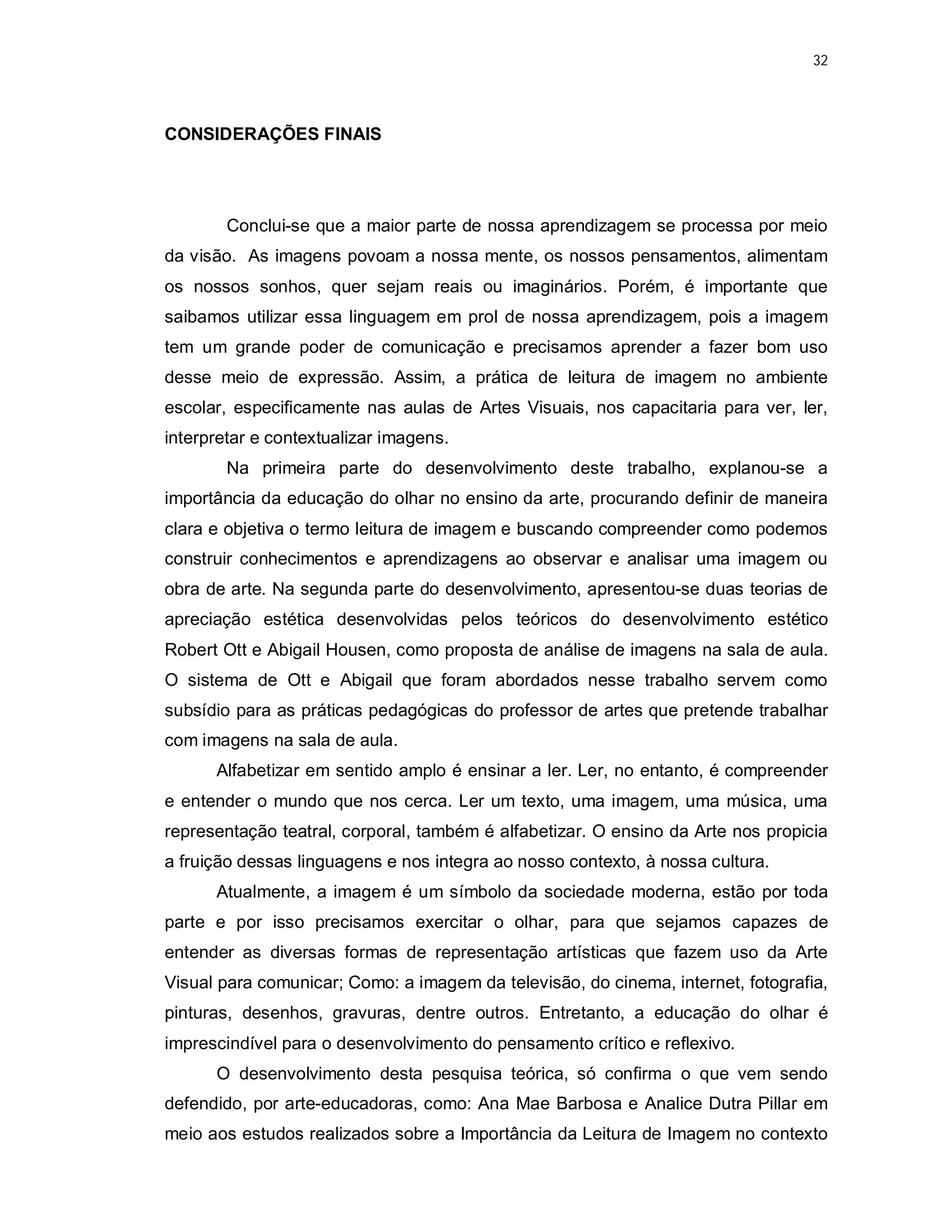 32




CONSIDERAÇÕES FINAIS




        Conclui-se que a maior parte de nossa aprendizagem se processa por meio
da visão. As imagens povoam a nossa mente, os nossos pensamentos, alimentam
os nossos sonhos, quer sejam reais ou imaginários. Porém, é importante que
saibamos utilizar essa linguagem em prol de nossa aprendizagem, pois a imagem
tem um grande poder de comunicação e precisamos aprender a fazer bom uso
desse meio de expressão. Assim, a prática de leitura de imagem no ambiente
escolar, especificamente nas aulas de Artes Visuais, nos capacitaria para ver, ler,
interpretar e contextualizar imagens.
        Na primeira parte do desenvolvimento deste trabalho, explanou-se a
importância da educação do olhar no ensino da arte, procurando definir de maneira
clara e objetiva o termo leitura de imagem e buscando compreender como podemos
construir conhecimentos e aprendizagens ao observar e analisar uma imagem ou
obra de arte. Na segunda parte do desenvolvimento, apresentou-se duas teorias de
apreciação estética desenvolvidas pelos teóricos do desenvolvimento estético
Robert Ott e Abigail Housen, como proposta de análise de imagens na sala de aula.
O sistema de Ott e Abigail que foram abordados nesse trabalho servem como
subsídio para as práticas pedagógicas do professor de artes que pretende trabalhar
com imagens na sala de aula.
      Alfabetizar em sentido amplo é ensinar a ler. Ler, no entanto, é compreender
e entender o mundo que nos cerca. Ler um texto, uma imagem, uma música, uma
representação teatral, corporal, também é alfabetizar. O ensino da Arte nos propicia
a fruição dessas linguagens e nos integra ao nosso contexto, à nossa cultura.
      Atualmente, a imagem é um símbolo da sociedade moderna, estão por toda
parte e por isso precisamos exercitar o olhar, para que sejamos capazes de
entender as diversas formas de representação artísticas que fazem uso da Arte
Visual para comunicar; Como: a imagem da televisão, do cinema, internet, fotografia,
pinturas, desenhos, gravuras, dentre outros. Entretanto, a educação do olhar é
imprescindível para o desenvolvimento do pensamento crítico e reflexivo.
      O desenvolvimento desta pesquisa teórica, só confirma o que vem sendo
defendido, por arte-educadoras, como: Ana Mae Barbosa e Analice Dutra Pillar em
meio aos estudos realizados sobre a Importância da Leitura de Imagem no contexto
 