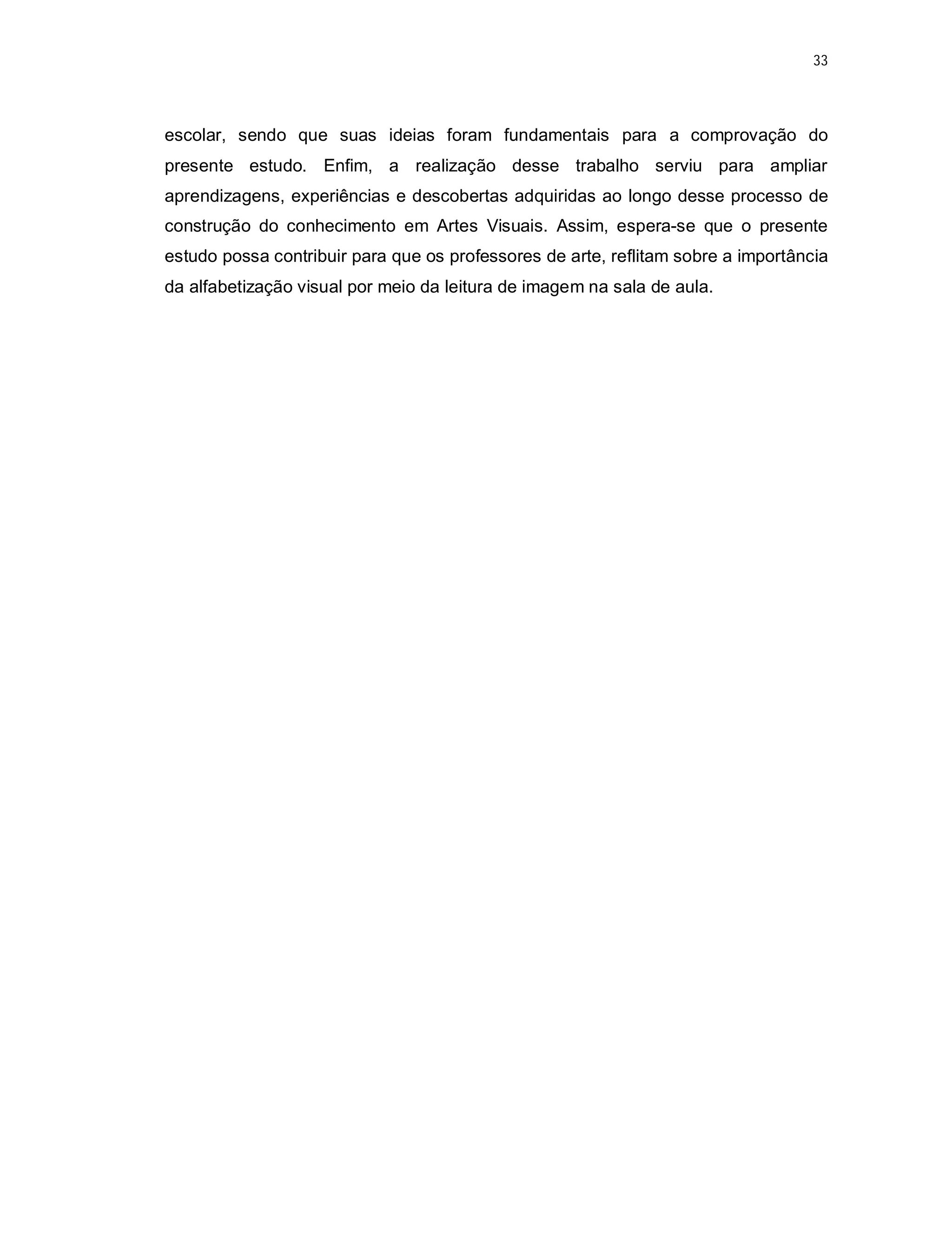 33




escolar, sendo que suas ideias foram fundamentais para a comprovação do
presente estudo. Enfim, a realização desse trabalho serviu para ampliar
aprendizagens, experiências e descobertas adquiridas ao longo desse processo de
construção do conhecimento em Artes Visuais. Assim, espera-se que o presente
estudo possa contribuir para que os professores de arte, reflitam sobre a importância
da alfabetização visual por meio da leitura de imagem na sala de aula.
 