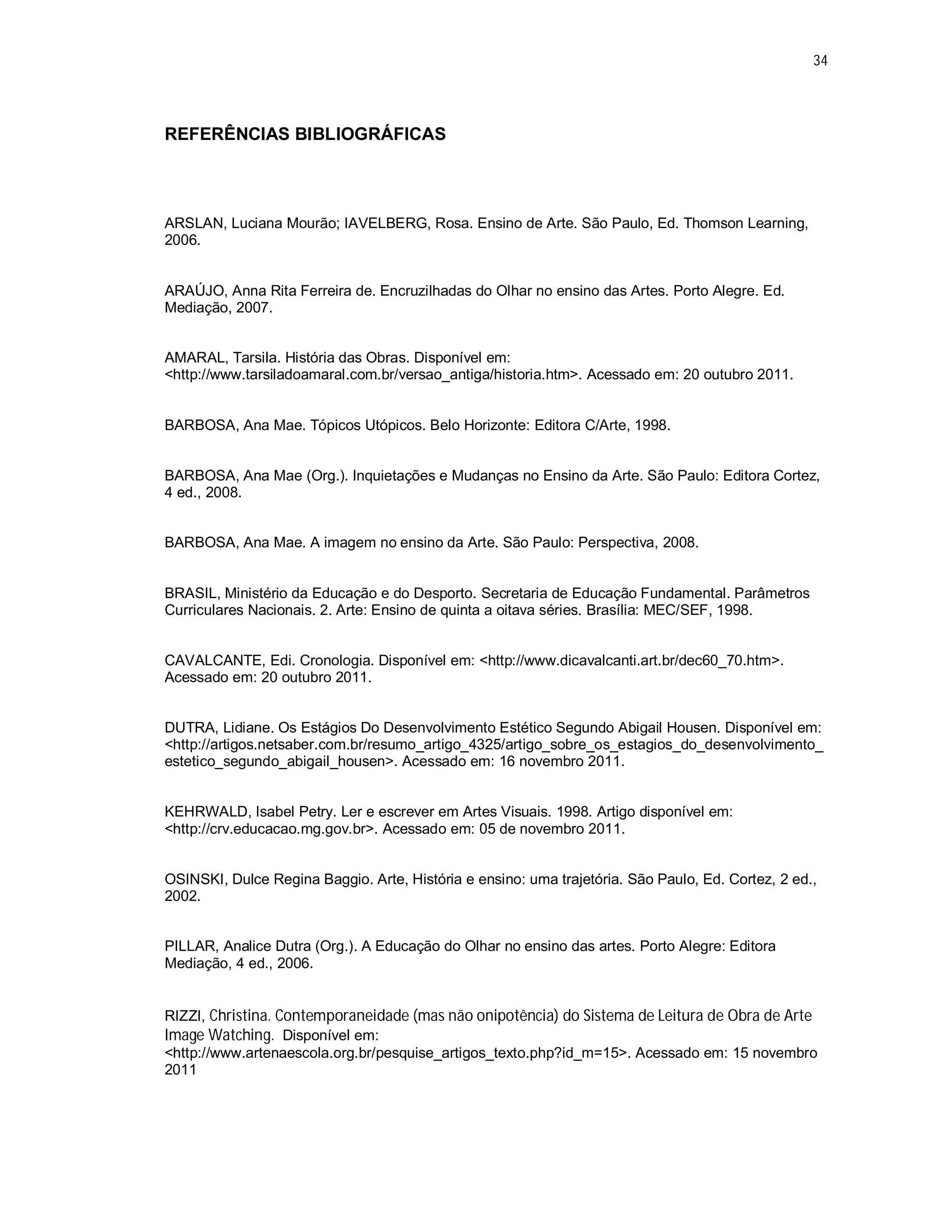 34




REFERÊNCIAS BIBLIOGRÁFICAS




ARSLAN, Luciana Mourão; IAVELBERG, Rosa. Ensino de Arte. São Paulo, Ed. Thomson Learning,
2006.


ARAÚJO, Anna Rita Ferreira de. Encruzilhadas do Olhar no ensino das Artes. Porto Alegre. Ed.
Mediação, 2007.


AMARAL, Tarsila. História das Obras. Disponível em:
<http://www.tarsiladoamaral.com.br/versao_antiga/historia.htm>. Acessado em: 20 outubro 2011.


BARBOSA, Ana Mae. Tópicos Utópicos. Belo Horizonte: Editora C/Arte, 1998.


BARBOSA, Ana Mae (Org.). Inquietações e Mudanças no Ensino da Arte. São Paulo: Editora Cortez,
4 ed., 2008.


BARBOSA, Ana Mae. A imagem no ensino da Arte. São Paulo: Perspectiva, 2008.


BRASIL, Ministério da Educação e do Desporto. Secretaria de Educação Fundamental. Parâmetros
Curriculares Nacionais. 2. Arte: Ensino de quinta a oitava séries. Brasília: MEC/SEF, 1998.


CAVALCANTE, Edi. Cronologia. Disponível em: <http://www.dicavalcanti.art.br/dec60_70.htm>.
Acessado em: 20 outubro 2011.


DUTRA, Lidiane. Os Estágios Do Desenvolvimento Estético Segundo Abigail Housen. Disponível em:
<http://artigos.netsaber.com.br/resumo_artigo_4325/artigo_sobre_os_estagios_do_desenvolvimento_
estetico_segundo_abigail_housen>. Acessado em: 16 novembro 2011.


KEHRWALD, Isabel Petry. Ler e escrever em Artes Visuais. 1998. Artigo disponível em:
<http://crv.educacao.mg.gov.br>. Acessado em: 05 de novembro 2011.


OSINSKI, Dulce Regina Baggio. Arte, História e ensino: uma trajetória. São Paulo, Ed. Cortez, 2 ed.,
2002.


PILLAR, Analice Dutra (Org.). A Educação do Olhar no ensino das artes. Porto Alegre: Editora
Mediação, 4 ed., 2006.


RIZZI, Christina. Contemporaneidade (mas não onipotência) do Sistema de Leitura de Obra de Arte
Image Watching. Disponível em:
<http://www.artenaescola.org.br/pesquise_artigos_texto.php?id_m=15>. Acessado em: 15 novembro
2011
 