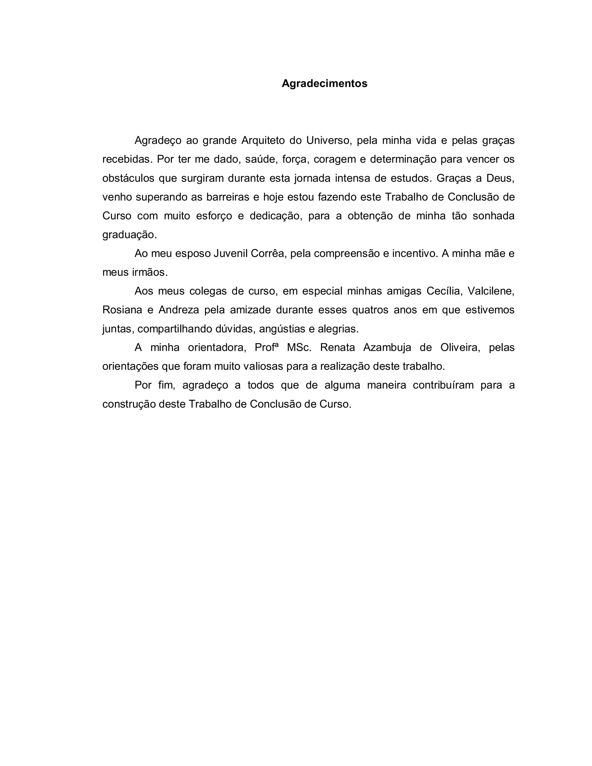Agradecimentos




      Agradeço ao grande Arquiteto do Universo, pela minha vida e pelas graças
recebidas. Por ter me dado, saúde, força, coragem e determinação para vencer os
obstáculos que surgiram durante esta jornada intensa de estudos. Graças a Deus,
venho superando as barreiras e hoje estou fazendo este Trabalho de Conclusão de
Curso com muito esforço e dedicação, para a obtenção de minha tão sonhada
graduação.
      Ao meu esposo Juvenil Corrêa, pela compreensão e incentivo. A minha mãe e
meus irmãos.
      Aos meus colegas de curso, em especial minhas amigas Cecília, Valcilene,
Rosiana e Andreza pela amizade durante esses quatros anos em que estivemos
juntas, compartilhando dúvidas, angústias e alegrias.
      A minha orientadora, Profª MSc. Renata Azambuja de Oliveira, pelas
orientações que foram muito valiosas para a realização deste trabalho.
      Por fim, agradeço a todos que de alguma maneira contribuíram para a
construção deste Trabalho de Conclusão de Curso.
 