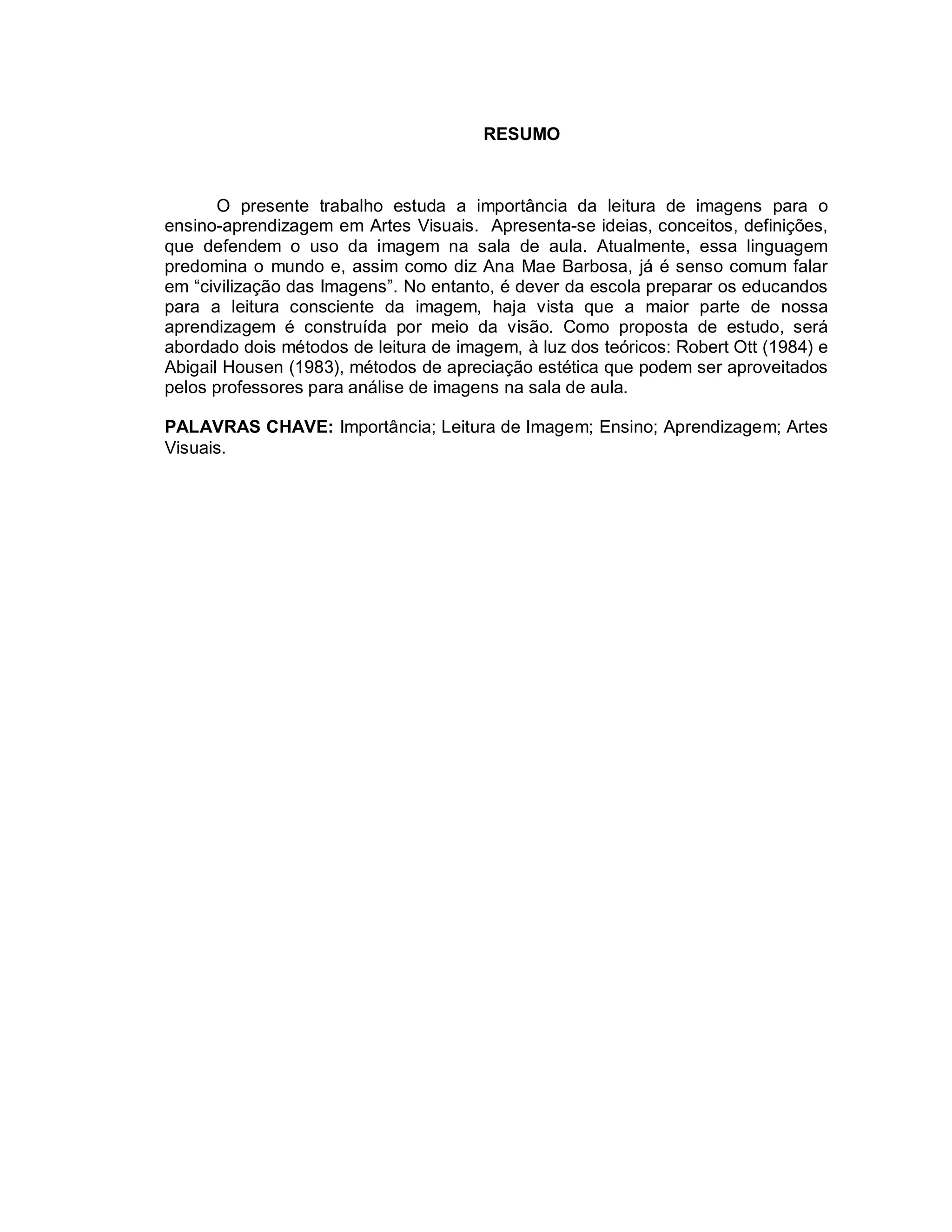 RESUMO



       O presente trabalho estuda a importância da leitura de imagens para o
ensino-aprendizagem em Artes Visuais. Apresenta-se ideias, conceitos, definições,
que defendem o uso da imagem na sala de aula. Atualmente, essa linguagem
predomina o mundo e, assim como diz Ana Mae Barbosa, já é senso comum falar
em “civilização das Imagens”. No entanto, é dever da escola preparar os educandos
para a leitura consciente da imagem, haja vista que a maior parte de nossa
aprendizagem é construída por meio da visão. Como proposta de estudo, será
abordado dois métodos de leitura de imagem, à luz dos teóricos: Robert Ott (1984) e
Abigail Housen (1983), métodos de apreciação estética que podem ser aproveitados
pelos professores para análise de imagens na sala de aula.

PALAVRAS CHAVE: Importância; Leitura de Imagem; Ensino; Aprendizagem; Artes
Visuais.
 
