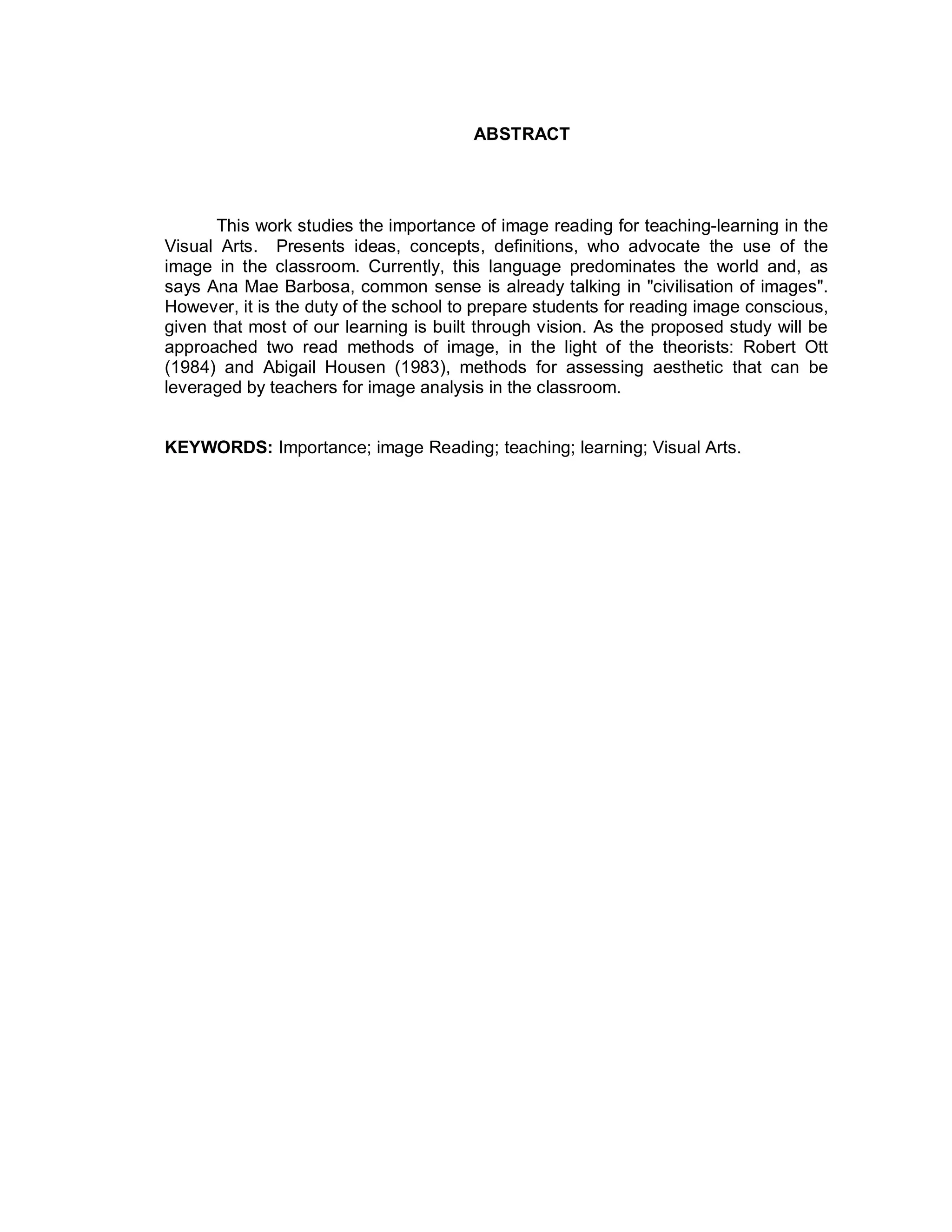 ABSTRACT




       This work studies the importance of image reading for teaching-learning in the
Visual Arts. Presents ideas, concepts, definitions, who advocate the use of the
image in the classroom. Currently, this language predominates the world and, as
says Ana Mae Barbosa, common sense is already talking in "civilisation of images".
However, it is the duty of the school to prepare students for reading image conscious,
given that most of our learning is built through vision. As the proposed study will be
approached two read methods of image, in the light of the theorists: Robert Ott
(1984) and Abigail Housen (1983), methods for assessing aesthetic that can be
leveraged by teachers for image analysis in the classroom.


KEYWORDS: Importance; image Reading; teaching; learning; Visual Arts.
 