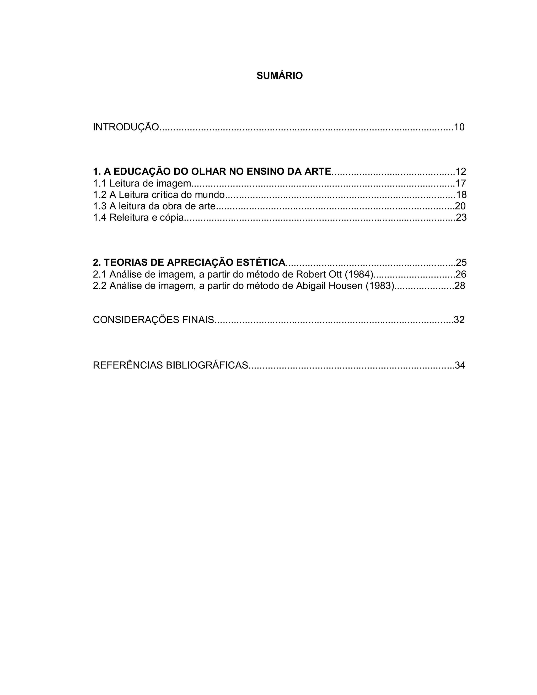 SUMÁRIO




INTRODUÇÃO...........................................................................................................10



1. A EDUCAÇÃO DO OLHAR NO ENSINO DA ARTE.............................................12
1.1 Leitura de imagem................................................................................................17
1.2 A Leitura crítica do mundo....................................................................................18
1.3 A leitura da obra de arte.......................................................................................20
1.4 Releitura e cópia...................................................................................................23



2. TEORIAS DE APRECIAÇÃO ESTÉTICA..............................................................25
2.1 Análise de imagem, a partir do método de Robert Ott (1984)..............................26
2.2 Análise de imagem, a partir do método de Abigail Housen (1983)......................28


CONSIDERAÇÕES FINAIS.......................................................................................32



REFERÊNCIAS BIBLIOGRÁFICAS...........................................................................34
 