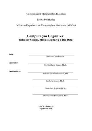 Universidade Federal do Rio de Janeiro
Escola Politécnica
MBA em Engenharia de Computação e Sistemas - (MBCA)
Computação Cognitiva:
Relações Sociais, Mídias Digitais e o Big Data
Autor: _________________________________________________
Mario da Costa Bacellar
Orientador: _________________________________________________
Prof. Edilberto Strauss, Ph.D.
Examinadores: _________________________________________________
Andressa dos Santos Nicolau, Dsc
_________________________________________________
Edilberto Strauss, Ph.D.
_________________________________________________
Flávio Luis de Mello, D. Sc.
_________________________________________________
Manoel Villas Bôas Júnior, MSc
MBCA – Turma 11
Agosto de 2015
 