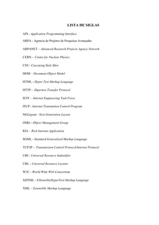 6
LISTA DE SIGLAS
API - Application Programming Interface
ARPA - Agencia de Projetos de Pesquisas Avançadas
ARPANET – Advanced Research Projects Agency Network
CERN - Center for Nuclear Physics
CSS - Cascatyng Style Shee
DOM – Document Object Model
HTML - Hyper Text Markup Lenguage
HTTP - Hipertext Transfer Protocol
IETF - Internet Engineering Task Force
ITCP - Internet Transmition Control Program
NGLayout - Next Generation Layout
OMG - Object Management Group
RIA – Rich Internet Application
SGML - Standard Generalized Markup Language
TCP/IP - Transmission Control Protocol/Internet Protocol
URI - Universal Resource Indentifier
URL - Universal Resource Locator
W3C - World Wide Web Consortium
XHTML - EXtensibleHyperText Markup Language
XML – Extensible Markup Language
 