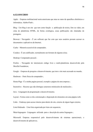 96
6.GLOSSÁRIO
Apple – Empresa multinacional norte-americana que atua no ramo de aparelhos eletrônicos e
informática. Adobe-Flash ;
Blog - Um blog é um site que tem como função a publicação de textos, foto ou video, em
cima de plataforma HTML, de forma cronlogica, essas publicações são chamadas de
postagens;
Browser / Navegador - É um software que faz com que seus usuários possam acessar os
documentos e aplicativos da Internet;
Cache – Memoria acessível do computador;
Coodecs –É um codificador, normalmente um formato de alguma coisa;
Desktop- Computador pessoal ;
Firefox – Navegador de internetcom código livre e multi-plataforma desenvolvido pela
Mozilla Foundation;
Google – Empresa de pesquisa e desenvolvimento, que tem o site mais acessado no mundo;
Hardware – Parte física do computador ;
Home-Page –É a minha pagina pessoal, exemplo a página de uma empresa ;
Insensitive – Recurso que não distingue caracteres minúsculos de maiúsculos ;
Java – Linguagem de programação e desenvolvimento;
Layout - Forma como se dá a estruturação e disposição de elementos em uma página web;
Links – Endereço para acesso interno para dentro do site, externo de algum lugar externo;
Lista Ordenada – Uma lista organizada por itens em sequencia;
Meta-linguagem- Linguagem utilizada para a descrição de outras linguagens ;
Microsoft: Empresa responsável pelo desenvolvimento de sistemas operacionais, e
desenvolvimento de aplicativos;
 
