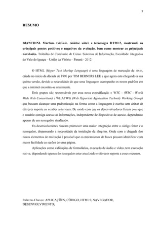 7
RESUMO
BIANCHINI. Marllon. Giovani. Análise sobre a tecnologia HTML5, mostrando os
principais pontos positivos e negativos da evolução, bem como mostrar as principais
novidades. Trabalho de Conclusão de Curso. Sistemas de Informação, Faculdade Integradas
do Vale do Iguaçu – União da Vitória – Paraná - 2012
O HTML (Hyper Text Markup Lenguage) é uma linguagem de marcação de texto,
criada no inicio da década de 1990 por TIM BERNERS LEE e que agora esta chegando a sua
quinta versão, devido a necessidade de que uma linguagem acompanhe os novos padrões em
que a internet encontra-se atualmente.
Dois grupos são responsáveis por essa nova especificação o W3C - (W3C - World
Wide Web Consortium) e WHATWG (Web Hypertext Application Technoly Working Group)
que buscam alcançar uma padronização na forma como a linguagem é escrita sem deixar de
oferecer suporte as versões anteriores. De modo com que os desenvolvedores fazem com que
o usuário consiga acesso as informações, independente de dispositivo de acesso, dependendo
apenas de um navegador atualizado.
Os desenvolvedores buscam promover uma maior integração entre o código fonte e o
navegador, dispensando a necessidade da instalação de plug-ins. Onde com a chegada dos
novos elementos de marcação é possível que os mecanismos de busca possam identificar com
maior facilidade as seções de uma página.
Aplicações como validações de formulários, execução de áudio e vídeo, tem execução
nativa, dependendo apenas do navegador estar atualizado e oferecer suporte a esses recursos.
Palavras Chaves: APLICAÇÕES, CÓDIGO, HTML5, NAVEGADOR,
DESENVOLVIMENTO;
 