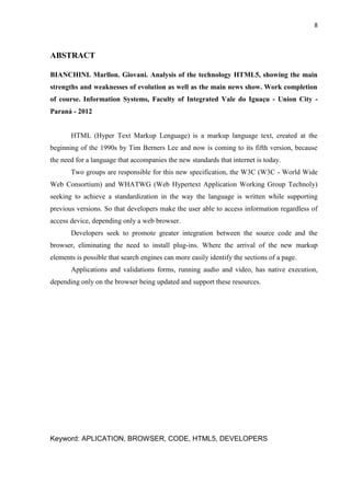 8
ABSTRACT
BIANCHINI. Marllon. Giovani. Analysis of the technology HTML5, showing the main
strengths and weaknesses of evolution as well as the main news show. Work completion
of course. Information Systems, Faculty of Integrated Vale do Iguaçu - Union City -
Paraná - 2012
HTML (Hyper Text Markup Lenguage) is a markup language text, created at the
beginning of the 1990s by Tim Berners Lee and now is coming to its fifth version, because
the need for a language that accompanies the new standards that internet is today.
Two groups are responsible for this new specification, the W3C (W3C - World Wide
Web Consortium) and WHATWG (Web Hypertext Application Working Group Technoly)
seeking to achieve a standardization in the way the language is written while supporting
previous versions. So that developers make the user able to access information regardless of
access device, depending only a web browser.
Developers seek to promote greater integration between the source code and the
browser, eliminating the need to install plug-ins. Where the arrival of the new markup
elements is possible that search engines can more easily identify the sections of a page.
Applications and validations forms, running audio and video, has native execution,
depending only on the browser being updated and support these resources.
Keyword: APLICATION, BROWSER, CODE, HTML5, DEVELOPERS
 