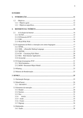9
SUMÁRIO
1. INTRODUÇÃO...............................................................................................................11
1.2 Objetivos....................................................................................................................12
1.2.1 Objetivo geral.........................................................................................................12
1.2.1 Objetivos específicos..............................................................................................12
2. REFERENCIAL TEÓRICO..........................................................................................14
2.1 A Evolução da Internet ..............................................................................................14
2.1.1 TCP/IP......................................................................................................................15
2.1.2 O Protocolo HTTP ...................................................................................................15
2.1.3 URL..........................................................................................................................16
2.1.4 Word Wibe Web.......................................................................................................16
2.2 O surgimento do Html e a interação com outras linguagens ..........................................17
2.2.1 HTML.......................................................................................................................17
2.2.2 XML – eXtensible Markup Language .....................................................................19
2.2.3 XHTML....................................................................................................................19
2.2.4 CSS – Cascatyng Style Sheet..................................................................................20
2.2.5 RIA – Rich Internet Application..............................................................................20
2.2.6 Javascript..................................................................................................................20
2.3 O Grupo de pesquisas W3C............................................................................................21
2.3.1 Web Semântica.........................................................................................................21
2.3.2 DOM –Document Object Model..............................................................................22
2.4 Whatwg...........................................................................................................................23
2.5 Motores de Renderização................................................................................................23
3 HTML5................................................................................................................................25
3.1 Declaração Doctype........................................................................................................25
3.2 MetaCharset....................................................................................................................26
3.2.1 ISO 8859-1 ..............................................................................................................27
3.3 Elementos de marcação...................................................................................................27
3.3.1 Header ......................................................................................................................28
3.3.2 Section......................................................................................................................30
3.3.3 Nav ...........................................................................................................................31
3.3.4 Article.................................................................................................................32
3.3.5 - Aside ......................................................................................................................33
3.3.6 - Footer.....................................................................................................................35
3.3.7-Hgroup .....................................................................................................................36
3.4 Multimídia ......................................................................................................................37
3.4.1 Áudio........................................................................................................................38
 