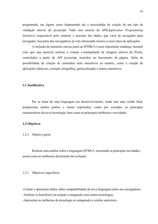 12
programada, em alguns casos dispensando até a necessidade de criação de um tipo de
validação através de javascript. Tudo isso através da API(Application Programming
Interface) responsável pelo controle e inserção dos dados, que varia de navegador para
navegador, boa parte dos navegadores já vem oferecendo recurso a esses tipos de aplicações.
A inclusão do elemento canvas junto ao HTML5 é outra importante mudança, fazendo
com que seja possível realizar a criação e manipulação de imagens através de Pixels,
controlados a partir de API javascript, inseridos no documento da página. Além da
possibilidade de criação de conteúdos mais interativos ao usuário, como a criação de
aplicações editáveis, correção ortográfica, geolocalização e menus interativos.
1.1 Justificativa
Por se tratar de uma linguagem em desenvolvimento, ainda sem uma versão final,
proporciona muitos pontos a serem explorados, como por exemplo, as principais
características da nova tecnologia, bem como as principais melhorias e novidades.
1.2 Objetivos
1.2.1 Objetivo geral
Realizar uma análise sobre a linguagem HTML5, mostrando as principais novidades,
assim como as melhorias decorrentes da evolução.
1.2.1 Objetivos específicos
-Coletar e apresentar dados sobre compatibilidade da nova linguagem junto aos navegadores.
-Analisar os benefícios em relação a integração com outras tecnologias.
-Apresentar as melhorias da tecnologia se comparado a versões anteriores.
 