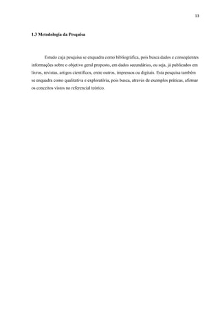 13
1.3 Metodologia da Pesquisa
Estudo cuja pesquisa se enquadra como bibliográfica, pois busca dados e conseqüentes
informações sobre o objetivo geral proposto, em dados secundários, ou seja, já publicados em
livros, revistas, artigos científicos, entre outros, impressos ou digitais. Esta pesquisa também
se enquadra como qualitativa e exploratória, pois busca, através de exemplos práticas, afirmar
os conceitos vistos no referencial teórico.
 