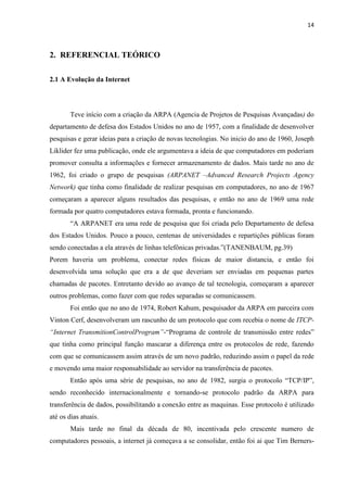 14
2. REFERENCIAL TEÓRICO
2.1 A Evolução da Internet
Teve início com a criação da ARPA (Agencia de Projetos de Pesquisas Avançadas) do
departamento de defesa dos Estados Unidos no ano de 1957, com a finalidade de desenvolver
pesquisas e gerar ideias para a criação de novas tecnologias. No inicio do ano de 1960, Joseph
Liklider fez uma publicação, onde ele argumentava a ideia de que computadores em poderiam
promover consulta a informações e fornecer armazenamento de dados. Mais tarde no ano de
1962, foi criado o grupo de pesquisas (ARPANET –Advanced Research Projects Agency
Network) que tinha como finalidade de realizar pesquisas em computadores, no ano de 1967
começaram a aparecer alguns resultados das pesquisas, e então no ano de 1969 uma rede
formada por quatro computadores estava formada, pronta e funcionando.
“A ARPANET era uma rede de pesquisa que foi criada pelo Departamento de defesa
dos Estados Unidos. Pouco a pouco, centenas de universidades e repartições públicas foram
sendo conectadas a ela através de linhas telefônicas privadas.”(TANENBAUM, pg.39)
Porem haveria um problema, conectar redes físicas de maior distancia, e então foi
desenvolvida uma solução que era a de que deveriam ser enviadas em pequenas partes
chamadas de pacotes. Entretanto devido ao avanço de tal tecnologia, começaram a aparecer
outros problemas, como fazer com que redes separadas se comunicassem.
Foi então que no ano de 1974, Robert Kahum, pesquisador da ARPA em parceira com
Vinton Cerf, desenvolveram um rascunho de um protocolo que com recebia o nome de ITCP-
“Internet TransmitionControlProgram”-“Programa de controle de transmissão entre redes”
que tinha como principal função mascarar a diferença entre os protocolos de rede, fazendo
com que se comunicassem assim através de um novo padrão, reduzindo assim o papel da rede
e movendo uma maior responsabilidade ao servidor na transferência de pacotes.
Então após uma série de pesquisas, no ano de 1982, surgia o protocolo “TCP/IP”,
sendo reconhecido internacionalmente e tornando-se protocolo padrão da ARPA para
transferência de dados, possibilitando a conexão entre as maquinas. Esse protocolo é utilizado
até os dias atuais.
Mais tarde no final da década de 80, incentivada pelo crescente numero de
computadores pessoais, a internet já começava a se consolidar, então foi ai que Tim Berners-
 