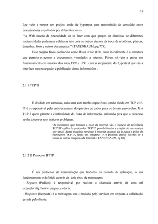 15
Lee veio a propor um projeto onde de hypertext para transmissão de conteúdo entre
pesquisadores espalhados por diferentes locais.
“A Web nasceu da necessidade de se fazer com que grupos de cientistas de diferentes
nacionalidades pudessem colaborar uns com os outros através da troca de relatórios, plantas,
desenhos, fotos e outros documentos.” (TANENBAUM, pg.778).
Esse projeto ficou conhecido como Word Wide Web, onde inicialmente é a estrutura
que permite o acesso a documentos vinculados a internet. Porem só veio a entrar em
funcionamento em meados dos anos 1990 à 1991, com o surgimento do Hypertext que era a
interface para navegação e publicação destas informações .
2.1.1 TCP/IP
É dividido em camadas, cada uma com tarefas específicas, sendo divido em TCP e IP.
IP é o responsável pelo endereçamento dos pacotes de dados para os demais protocolos. Já o
TCP é quem garante a continuidade do fluxo de informação, cuidando para que o processo
venha a ocorrer sem maiores problemas.
Os elementos que formam a base da internet são o modelo de referência
TCP/IP epilha de protocolos TCP/IP possibilitando a criação de um serviço
universal[..]uma maquina pertence á internet quando ela executa a pilha de
protocolos TCP/IP, tendo um endereço IP e podendo enviar pacotes IP a
todas as outras maquinas da Internet. (TANENBAUM, pg.60)
2.1.2 O Protocolo HTTP
É um protocolo de comunicação que trabalha na camada de aplicação, o seu
funcionamento é definido através de dois tipos de mensagens:
- Request (Pedido): é responsável por realizar a chamada através de uma url
exemplo:http://www.uniguacu.edu.br.
- Response (Resposta) é a mensagem que é enviada pelo servidor em resposta a solicitação
gerada pelo cliente.
 