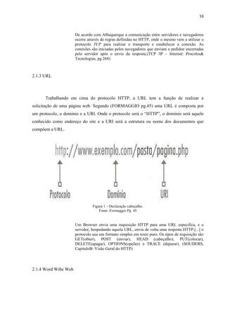 16
De acordo com Albuquerque a comunicação entre servidores e navegadores
ocorre através de regras definidas no HTTP, onde o mesmo vem a utilizar o
protocolo TCP para realizar o transporte e estabelecer a conexão. As
conexões são iniciadas pelos navegadores que enviam o pedidoe encerradas
pelo servidor após o envio da resposta.(TCP /IP – Internet: Procolos&
Tecnologias, pg 268)
2.1.3 URL
Trabalhando em cima do protocolo HTTP, a URL tem a função de realizar a
solicitação de uma página web. Segundo (FORMAGGIO pg.45) uma URL é composta por
um protocolo, o domínio e a URI. Onde o protocolo será o “HTTP”, o domínio será aquele
conhecido como endereço do site e a URI será a estrutura ou nome dos documentos que
compõem a URL.
Figura 1 – Declaração cabeçalho.
Fonte :Formaggio Pg. 45
Um Browser envia uma requisição HTTP para uma URL especifica, e o
servidor, hospedando aquela URL, envia de volta uma resposta HTTP.[...] o
protocolo usa um formato simples em texto puro. Os tipos de requisição são
GET(obter), POST (enviar), HEAD (cabeçalho), PUT(colocar),
DELETE(apagar), OPTIONS(opções) e TRACE (depurar). (SOUDERS,
CapituloB- Visão Geral do HTTP)
2.1.4 Word Wibe Web
 