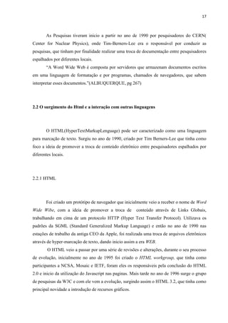 17
As Pesquisas tiveram inicio a partir no ano de 1990 por pesquisadores do CERN(
Center for Nuclear Physics), onde Tim-Berners-Lee era o responsável por conduzir as
pesquisas, que tinham por finalidade realizar uma troca de documentação entre pesquisadores
espalhados por diferentes locais.
“A Word Wide Web é composta por servidores que armazenam documentos escritos
em uma linguagem de formatação e por programas, chamados de navegadores, que sabem
interpretar esses documentos.”(ALBUQUERQUE, pg 267)
2.2 O surgimento do Html e a interação com outras linguagens
O HTML(HyperTextMarkupLenguage) pode ser caracterizado como uma linguagem
para marcação de texto. Surgiu no ano de 1990, criado por Tim Berners-Lee que tinha como
foco a ideia de promover a troca de conteúdo eletrônico entre pesquisadores espalhados por
diferentes locais.
2.2.1 HTML
Foi criado um protótipo de navegador que inicialmente veio a receber o nome de Word
Wide Wibe, com a ideia de promover a troca de conteúdo através de Links Globais,
trabalhando em cima de um protocolo HTTP (Hyper Text Transfer Protocol). Utilizava os
padrões da SGML (Standard Generalized Markup Language) e então no ano de 1990 nas
estações de trabalho da antiga CEO da Apple, foi realizada uma troca de arquivos eletrônicos
através de hyper-marcação de texto, dando inicio assim a era WEB.
O HTML veio a passar por uma série de revisões e alterações, durante o seu processo
de evolução, inicialmente no ano de 1995 foi criado o HTML workgroup, que tinha como
participantes a NCSA, Mosaic e IETF, foram eles os responsáveis pela conclusão do HTML
2.0 e inicio da utilização do Javascript nas paginas. Mais tarde no ano de 1996 surge o grupo
de pesquisas da W3C e com ele vem a evolução, surgindo assim o HTML 3.2, que tinha como
principal novidade a introdução de recursos gráficos.
 