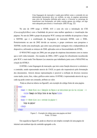 18
Uma linguagem de marcação é usada para definir como o conteúdo de um
determinado documento deve ser exibido, ou seja, ás paginas apresentam
uma série de formações definida pelo autor e o browser se encarrega de
transformar esta formatação, até então contida apenas em código, em algo
mais adequado para leitura e visualização. (SILVA pg. 22)
No ano de 1999 surge o HTML 4.01 e com ele veio a introdução do CSS
(CascatyngStyleShee) com a finalidade de prover uma melhor aparência e visualização das
páginas. No ano de 2000 o grupo de pesquisas W3C começa um trabalho de pesquisas e lança
o XHTML que é a combinação da linguagem de marcação HTML com o XML.
Posteriormente no ano de 2002 devido ao sucesso, o grupo continuou suas pesquisas o
XHTML recebe uma atualização, que entre suas principais vantagens trás a independência de
dispositivo, utilizando as sintaxes do XML aplicadas com as funcionalidades do HTML.
O WHATWG surgiu em 2004, por um grupo de empresas descontentes com os rumos
que a web vinha tomando . Em meados de 2006 e 2007 o grupo foi oficialmente reconhecido
pela W3C e mais tarde Tim Berners Lee anunciou que trabalharia junto com o WHATWG na
criação do HTML5.
O HTML é uma linguagem de marcação, que tem como função descrever a estrutura e
o conteúdo, sendo representado através de TAGS, as quais são responsáveis pela formatação
dos documentos. Através dessas representações é possível a exibição de diversos recursos
como áudio, texto, foto, vídeo, gráficos entre outros. O HTML é representado através de tag e
cada tag pode conter um comando, atributo ou valor.
Pode-se observar abaixo na figura02, um exemplo de código fonte de uma pagina.
Figura 2 – Exemplo de código para uma pagina em html
Fonte : O Autor
Em seguida na figura 03, pode-se observar um simples exemplo de uma pagina de
internet sem nenhum tipo de conteúdo agregado a ela.
 