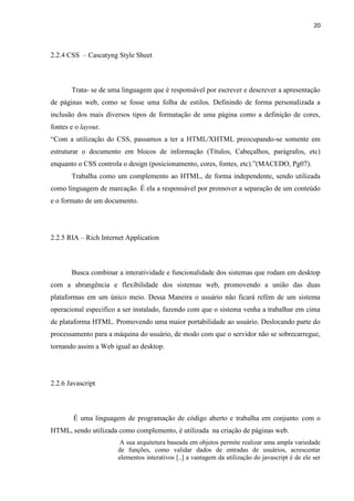 20
2.2.4 CSS – Cascatyng Style Sheet
Trata- se de uma linguagem que é responsável por escrever e descrever a apresentação
de páginas web, como se fosse uma folha de estilos. Definindo de forma personalizada a
inclusão dos mais diversos tipos de formatação de uma página como a definição de cores,
fontes e o layout.
“Com a utilização do CSS, passamos a ter a HTML/XHTML preocupando-se somente em
estruturar o documento em blocos de informação (Títulos, Cabeçalhos, parágrafos, etc)
enquanto o CSS controla o design (posicionamento, cores, fontes, etc).”(MACEDO, Pg07).
Trabalha como um complemento ao HTML, de forma independente, sendo utilizada
como linguagem de marcação. É ela a responsável por promover a separação de um conteúdo
e o formato de um documento.
2.2.5 RIA – Rich Internet Application
Busca combinar a interatividade e funcionalidade dos sistemas que rodam em desktop
com a abrangência e flexibilidade dos sistemas web, promovendo a união das duas
plataformas em um único meio. Dessa Maneira o usuário não ficará refém de um sistema
operacional especifico a ser instalado, fazendo com que o sistema venha a trabalhar em cima
de plataforma HTML. Promovendo uma maior portabilidade ao usuário. Deslocando parte do
processamento para a máquina do usuário, de modo com que o servidor não se sobrecarregue,
tornando assim a Web igual ao desktop.
2.2.6 Javascript
É uma linguagem de programação de código aberto e trabalha em conjunto com o
HTML, sendo utilizada como complemento, é utilizada na criação de páginas web.
A sua arquitetura baseada em objetos permite realizar uma ampla variedade
de funções, como validar dados de entradas de usuários, acrescentar
elementos interativos [..] a vantagem da utilização do javascript é de ele ser
 