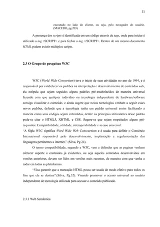21
executado no lado do cliente, ou seja, pelo navegador do usuário.
(MACEDO, pg.203)
A presença dos scripts é identificada em um código através de tags, onde para iniciar é
utilizado a tag <SCRIPT> e para fechar a tag </SCRIPT>. Dentro de um mesmo documento
HTML podem existir múltiplos scripts.
2.3 O Grupo de pesquisas W3C
W3C (World Wide Consortium) teve o inicio de suas atividades no ano de 1994, e é
responsável por estabelecer os padrões na interpretação e desenvolvimento de conteúdos web,
ela estipula que sejam seguidos alguns padrões pré-estabelecidos de maneira universal
fazendo com que qualquer individuo ou tecnologia independente de hardware/software
consiga visualizar o conteúdo, e ainda sugere que novas tecnologias venham a seguir esses
novos padrões, defende que a tecnologia tenha um padrão universal assim facilitando a
maneira como seus códigos sejam entendidos, dentre os principais utilizadores desse padrão
pode-se citar o HTML5, XHTML e CSS. Sugere-se que sejam respeitados alguns pré-
requisitos: Compatibilidade, utilidade, interoperabilidade e acesso universal.
“A Sigla W3C significa Word Wide Web Consourtiom e é usada para definir o Consórcio
Internacional responsável pelo desenvolvimento, implantação e regulamentação das
linguagens pertinentes a internet.” (Silva, Pg.24).
O termo compatibilidade, segundo a W3C, vem a defender que as paginas venham
oferecer suporte a conteúdos já existentes, ou seja aqueles conteúdos desenvolvidos em
versões anteriores, devem ser lidos em versões mais recentes, de maneira com que venha a
rodar em todas as plataformas.
“Visa garantir que a marcação HTML possa ser usada de modo efetivo para todos os
fins que ela se destina”.(Silva, Pg.32). Visando promover o acesso universal ao usuário
independente de tecnologia utilizada para acessar o conteúdo publicado.
2.3.1 Web Semântica
 