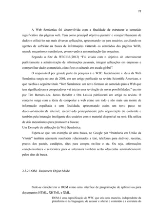 22
A Web Semântica foi desenvolvida com a finalidade de estruturar o conteúdo
significativo das páginas web. Tem como principal objetivo permitir o compartilhamento de
dados e utilizá-los nas mais diversas aplicações, apresentando- as para usuários, auxiliando os
agentes de software na busca de informações varrendo os conteúdos das paginas WEB,
usando mecanismos semânticos, promovendo a automatização das pesquisas.
Segundo o Site da W3C.BR(2012) “Foi criada com o objetivo de interconectar
perfeitamente a administração de informações pessoais, integrar aplicações em empresas e
compartilhar dados comerciais, científicos e culturais em escala global”.
O responsável por grande parte da pesquisa é o W3C. Inicialmente a ideia da Web
Semântica surgiu no ano de 2001, em um artigo publicado na revista Scientific American, e
que recebia o seguinte titulo “Web Semântica: um novo formato de conteúdo para a Web que
tem significado para computadores vai iniciar uma revolução de novas possibilidades.” escrito
por Tim Berners-Lee, James Hendler e Ora Lassila publicaram um artigo na revista. O
conceito surge com a ideia de comportar a web como um todo e não mais um monte de
informação espalhada e sem finalidade, apresentando assim um novo passo no
desenvolvimento da internet, incentivado principalmente pela organização do conteúdo e
também pela interação inteligente dos usuários com o material disponível na web. Ela utiliza
de dois mecanismos para promover a buscas;
Um Exemplo de utilização da Web Semântica:
Espera-se que, um exemplo de uma busca, no Google por “Pastelaria em União da
Vitória” também apresente resultados relacionados a táxi, telefones para delivery, receitas,
preços dos pasteis, cardápios, sites para compra on-line e etc. Ou seja, informações
complementares e relevantes para o internauta também serão oferecidas automaticamente
pelos sites de busca.
2.3.2 DOM –Document Object Model
Pode-se caracterizar o DOM como uma interface de programação de aplicativos para
documentos HTML, XHTML e XML.
DOM é uma especificação do W3C que cria uma maneira, independente da
plataforma e da linguagem, de acessar e alterar o conteúdo e a estrutura do
 