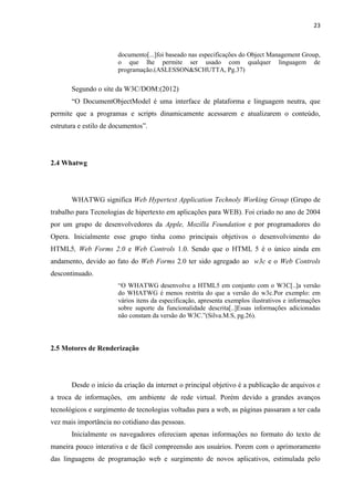 23
documento[...]foi baseado nas especificações do Object Management Group,
o que lhe permite ser usado com qualquer linguagem de
programação.(ASLESSON&SCHUTTA, Pg.37)
Segundo o site da W3C/DOM:(2012)
“O DocumentObjectModel é uma interface de plataforma e linguagem neutra, que
permite que a programas e scripts dinamicamente acessarem e atualizarem o conteúdo,
estrutura e estilo de documentos”.
2.4 Whatwg
WHATWG significa Web Hypertext Application Technoly Working Group (Grupo de
trabalho para Tecnologias de hipertexto em aplicações para WEB). Foi criado no ano de 2004
por um grupo de desenvolvedores da Apple, Mozilla Foundation e por programadores do
Opera. Inicialmente esse grupo tinha como principais objetivos o desenvolvimento do
HTML5, Web Forms 2.0 e Web Controls 1.0. Sendo que o HTML 5 é o único ainda em
andamento, devido ao fato do Web Forms 2.0 ter sido agregado ao w3c e o Web Controls
descontinuado.
“O WHATWG desenvolve a HTML5 em conjunto com o W3C[..]a versão
do WHATWG é menos restrita do que a versão do w3c.Por exemplo: em
vários itens da especificação, apresenta exemplos ilustrativos e informações
sobre suporte da funcionalidade descrita[..]Essas informações adicionadas
não constam da versão do W3C.”(Silva.M.S, pg.26).
2.5 Motores de Renderização
Desde o início da criação da internet o principal objetivo é a publicação de arquivos e
a troca de informações, em ambiente de rede virtual. Porém devido a grandes avanços
tecnológicos e surgimento de tecnologias voltadas para a web, as páginas passaram a ter cada
vez mais importância no cotidiano das pessoas.
Inicialmente os navegadores ofereciam apenas informações no formato do texto de
maneira pouco interativa e de fácil compreensão aos usuários. Porem com o aprimoramento
das linguagens de programação web e surgimento de novos aplicativos, estimulada pelo
 