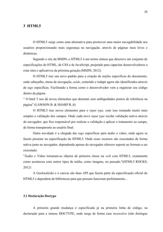 25
3 HTML5
O HTML5 surge como uma alternativa para promover uma maior navegabilidade aos
usuários proporcionando mais segurança na navegação, através de páginas mais leves e
dinâmicas.
Segundo o site da MSDN, o HTML5 é um termo síntese que descreve um conjunto de
especificações do HTML, de CSS e de JavaScript, projetado para capacitar desenvolvedores a
criar sites e aplicativos da próxima geração.(MSDN, 2012).
O HTML5 traz um novo padrão para a criação de seções especificas do documento,
onde cabeçalho, menu de navegação, aside, conteúdo e rodapé agora são identificados através
de tags especificas. Facilitando a forma como o desenvolvedor vem a organizar seu código
dentro da página.
“ O html 5 nos dá novos elementos que denotam sem ambiguidades pontos de referência na
página” (LAWSON B. & SHARP R.,8)
O HTML5 traz novos elementos para o input type, com isso tornando muito mais
simples a validação dos campos. Onde cada novo input type recebe validação nativa através
do navegador, que fica responsável por realizar a validação e aplicar o tratamento ao campo,
de forma transparente ao usuário final.
Outra novidade é a chegada das tags específicas para áudio e vídeo, onde agora se
fazem presente na especificação do HTML5. Onde esses recursos são executados de forma
nativa junto ao navegador, dependendo apenas do navegador oferecer suporte ao formato a ser
executado.
"Áudio e Vídeo tornaram-se objetos de primeira classe na web com HTML5, exatamente
como aconteceu com outros tipos de mídia, como imagens, no passado."(HTML5 ROCKS,
2012)
A Geolocalizão e o canvas são duas API que fazem parte da especificação oficial do
HTML5 e dependem de bibliotecas para que possam funcionar perfeitamente, .
3.1 Declaração Doctype
A primeira grande mudança é especificada já na primeira linha de código, na
declaração para a sintaxe DOCTYPE, onde surge de forma case insensitive (não distingue
 