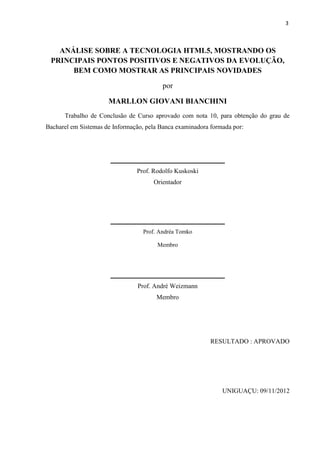 3
ANÁLISE SOBRE A TECNOLOGIA HTML5, MOSTRANDO OS
PRINCIPAIS PONTOS POSITIVOS E NEGATIVOS DA EVOLUÇÃO,
BEM COMO MOSTRAR AS PRINCIPAIS NOVIDADES
por
MARLLON GIOVANI BIANCHINI
Trabalho de Conclusão de Curso aprovado com nota 10, para obtenção do grau de
Bacharel em Sistemas de Informação, pela Banca examinadora formada por:
Prof. Rodolfo Kuskoski
Orientador
Prof. Andréa Tomko
Membro
Prof. André Weizmann
Membro
RESULTADO : APROVADO
UNIGUAÇU: 09/11/2012
 