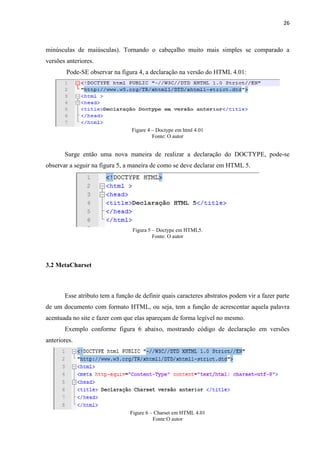 26
minúsculas de maiúsculas). Tornando o cabeçalho muito mais simples se comparado a
versões anteriores.
Pode-SE observar na figura 4, a declaração na versão do HTML 4.01:
Figure 4 – Doctype em html 4.01
Fonte: O autor
Surge então uma nova maneira de realizar a declaração do DOCTYPE, pode-se
observar a seguir na figura 5, a maneira de como se deve declarar em HTML 5.
Figura 5 – Doctype em HTML5.
Fonte: O autor
3.2 MetaCharset
Esse atributo tem a função de definir quais caracteres abstratos podem vir a fazer parte
de um documento com formato HTML, ou seja, tem a função de acrescentar aquela palavra
acentuada no site e fazer com que elas apareçam de forma legível no mesmo.
Exemplo conforme figura 6 abaixo, mostrando código de declaração em versões
anteriores.
Figure 6 – Charset em HTML 4.01
Fonte:O autor
 